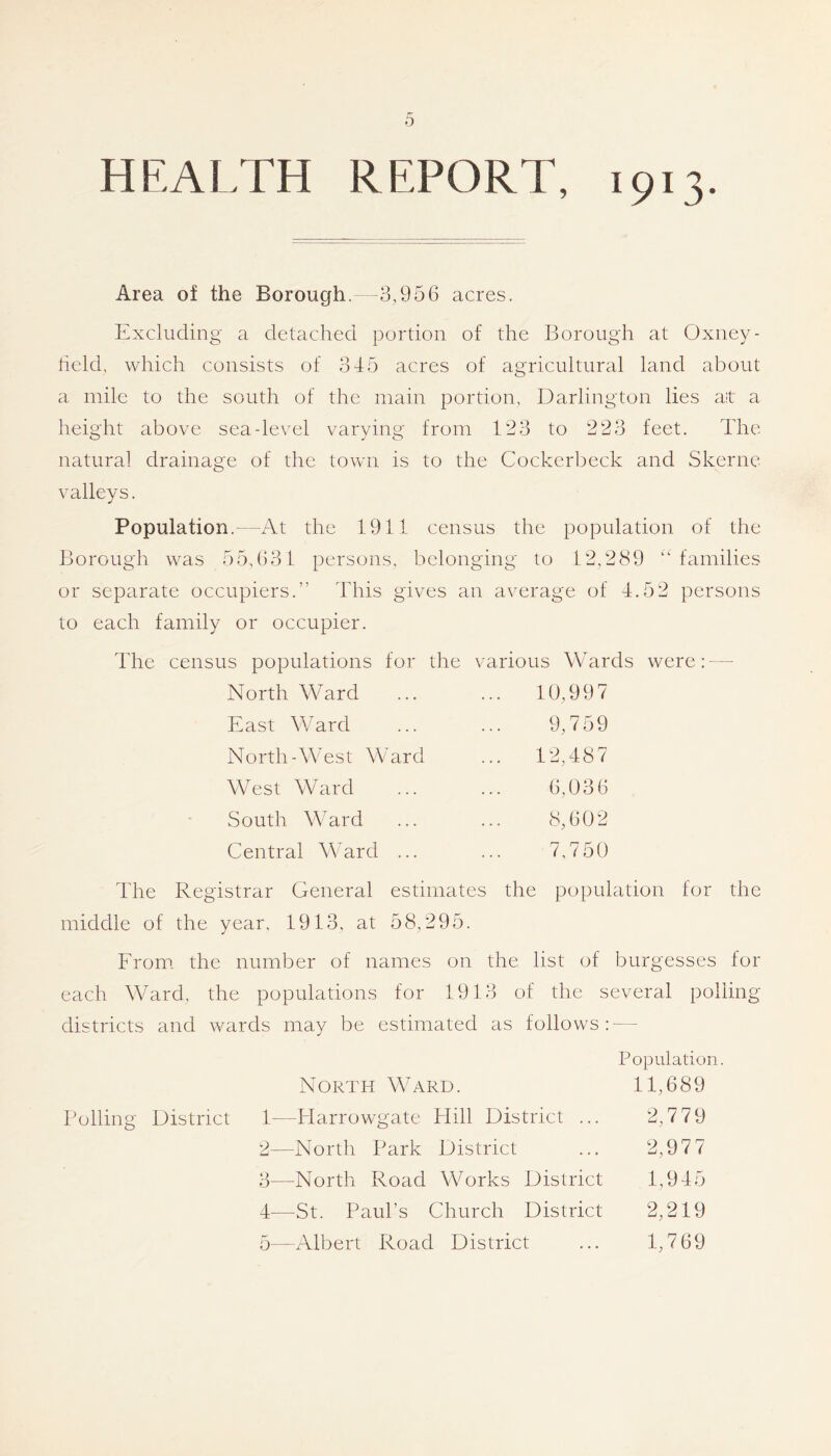 HEALTH REPORT, 1913. Area of the Borough.—3,956 acres. Excluding a detached portion of the Borough at Oxney- held, which consists of 345 acres of agricultural land about a mile to the south of the main portion, Darlington lies at a height above sea-level varying from 123 to 223 feet. The natural drainage of the town is to the Cockerbeck and Skerne valleys. Population.—At the 1911 census the population of the Borough was 55,631 persons, belonging to 12,289 “ families or separate occupiers.” This gives an average of 4.52 persons to each family or occupier. The census populations for the various Wards were:- — North Ward ... 10,997 East Vvard 9,759 North-West Ward ... 12,487 West Ward 6,036 South Ward 8,602 Central Ward ... 7,750 lire Registrar General estimates the population for the middle of the year, 1913, at 58,295. From, the number of names on the list of burgesses for each Ward, the populations for 1913 of the several polling- districts and wards may be estimated as follows: — Population. North Ward. 11,689 Bolling District 1—Plarrowgate Plill District ... 2,7 79 2— North Park District ... 2,97 7 3— North Road Works District 1,945 4— St. Paul’s Church District 2,219 5— Albert Road District ... 1,769