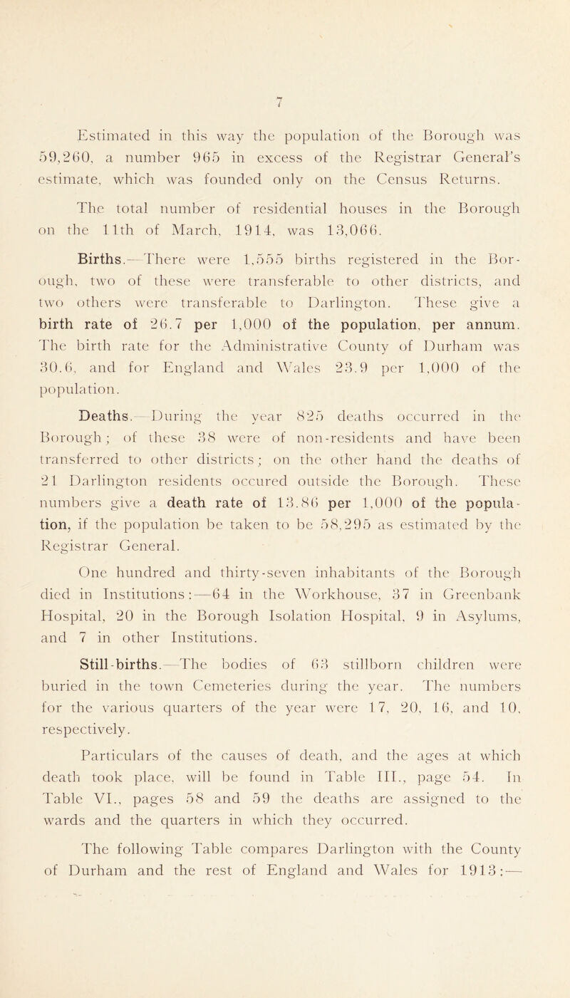 liLstimated in this way the population of the Borougii was 59,260, a number 965 in excess of the Registrar General’s estimate, which was founded only on the Census Returns. The total number of residential houses in the Borough on the 11th of March, 1914, was 13,066. Births.—There were 1,555 births registered in the Bor- ough, two of these were transferable to other districts, and two others were transferable to Darlington. These give a birth rate of 26.7 per 1,000 of the population, per annum. The birth rate for the Administrative County of Durham was 30.6, and for England and Wholes 23.9 per 1,000 of the population. Deaths. - During the year 825 deaths occurred in the' Borough; of these 38 were of non-residents and have been transferred to other districts; on the other hand the deaths of 21 Darlington residents occured outside the Borough. These numbers give a death rate of 13.86 per 1,000 of the popula- tion, if the population be taken to be 58,295 as estimated by the Registrar General. One hundred and thirty-seven inhabitants of the Borough died in Institutions:—64 in the Wmrkhouse, 37 in Greenbank Hospital, 20 in the Borough Isolation Hospital, 9 in xAsylums., and 7 in other Institutions. Still-births.—The bodies of 63 stillborn children were buried in the town Cemeteries during the year. 44ie numbers for the various quarters of the year were 17, 20, 16, and 10, respectively. Particulars of the causes of death, and the ages at which death took place, will be found in Table HI., page 54. In Table VI., pages 58 and 59 the deaths are assigned to the wards and the quarters in which they occurred. The following Table compares Darlington with the County of Durham and the rest of England and Wales for 1913: —