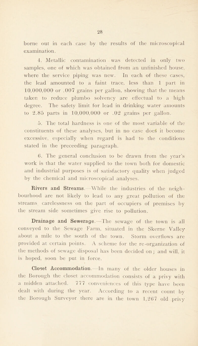 borne out in each case by the results of the microscopical examination. 4. Metallic contamination was detected in only two samples, one of which was obtained from an unhnished house, where the service piping was new. In each of these cases, the lead amounted to a faint trace, less than 1 part in 10,000,000 or .007 grains per gallon, showing that the means taken to reduce plumbo solvency are effectual to a high degree. The safety limit for lead in drinking water amounts to 2.85 parts in 10,000,000 or .02 grains per gallon. 5. The total hardness is one of the most variable of the constituents of these analyses, but in no case does it become excessive, especially when regard is had to the conditions stated in the preceeding paragraph. G. The general conclusion to be drawn from the year’s work is that the water supplied to the town both for domestic and industrial purposes is of satisfactory (quality when judged by the chemical and microscopical analyses. Rivers and Streams. While the industries of the neigh- bourhood are not likely to lead to any great pollution of the streams, carelessness on the part of occupiers of premises by the stream side sometimes give rise to pollution. Drainage and Sewerage.—The sewage of the town is all conveyed to the vSewage Farm, situated in the Skerne Valley about a mile to the south of the town. Storm overflows are provided at certain points. A scheme for the re-organization of the methods of sewage disposal has been decided on; and will, it is hoped, soon be put in force. Closet Accommodation. In many of the older houses in the Borough the closet accommodation consists of a privy with a midden atlaclied. 777 conveniences of this type have been dealt with during the year. According to a recent count by the Borough Surveyor there are in the town 1,2G7 old privy