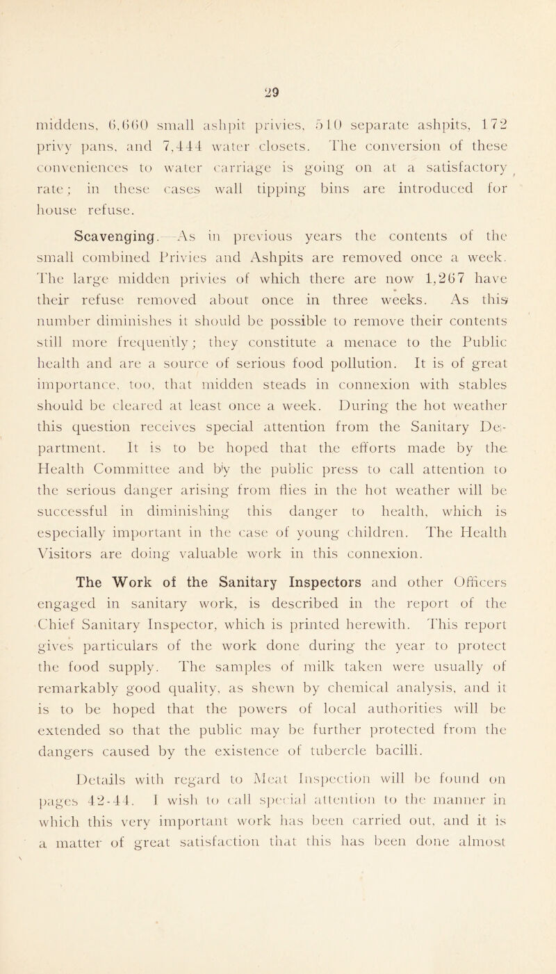 middens, small ashpit privies, hit) separate ashpits, 172 privy pans, and 7,444 water closets. 44ie conversion of these conveniences to water carriage is going on at a satisfactory ^ rate; in these cases wall tipping bins are introduced for house refuse. Scavenging. As in previous years the contents of the small combined Privies and Ashpits are removed once a week. 44ie large midden privies of which there are now 1,267 have their refuse removed about once in three weeks. As this number diminishes it should be possible to remove their contents still more frecpiently; they constitute a menace to the Public health and are a source of serious food pollution. It is of great importance, too, that midden steads in connexion with stables should be cleared at least once a week. During the hot weather this question receives special attention from the Sanitary Dei- partment. It is to be hoped that the efforts made by the Health Committee and b'y the public press to call attention to the serious danger arising from ffies in the hot weather will be successful in diminishing this danger to health, which is especially important in the case of young children. The Health Visitors are doing valuable work in this connexion. The Work of the Sanitary Inspectors and other Offucers engaged in sanitary work, is described in the report of the Chief Sanitary Inspector, which is printed herewith. 44iis report gives particulars of the work done during the year to protect the food supply. The samples of milk taken were usually of remarkably good quality, as shewn by chemical analysis, and it is to be hoped that the powers of local authorities will be extended so that the public may be further protected from the dangers caused by the existence of tubercle bacilli. Details with regard to Meat Inspection will be fcnind on pages 42-44. 1 wish to (all s])ecial attention to the manner in which this very important work has been carried out, and it is a matter of great satisfaction that this has been done almost