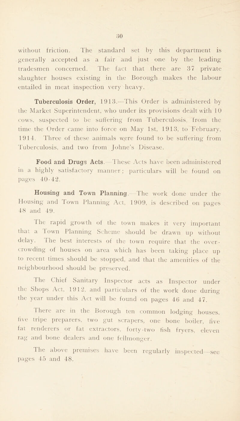 130 without friction. The standard set by this department is generally accepted as a fair and just one by the leading tradesmen concerned. The fact that there are 3 7 private slaughter houses existing in the Borough makes the labour entailed in meat inspection very heavy. Tuberculosis Order, 1913.—This Order is administered by the Market Superintendent, who under its provisions dealt with 10 cows, suspected to be sull'ering from Tuberculosis, from the time the Order came into force on May 1st, 1913, to February, 1914. Three of these animals were found to be suffering from dTberculosis, and two from Johne’s Disease. Food and Drugs Acts. 4 hese Acts have been administered in a highly satisfactory manner ; particulars will be found on pages 40-42. Housing and Town Planning. 4Te work done under the Housing and Town Planning Act, 1909, is described on pages 48 and 49. 1 he rapid growth of the town makes it very important that a 1 own Planning Scheme should be drawn up without delay. The best interests of the town require that the over- crowding of houses on area which has been taking place up to recent times should be stopped, and that the amenities of the neighbourhood should be preserved. The Chief Sanitary Inspector acts as Inspector under the Shops Act, 1912, and particulars of the work done during the year under this Act will be found on pages 46 and 47. I here are in the Borough ten common lodging houses, live tripe preparers, two gut scrapers, one bone boiler, five fat renderers or fat extractors, forty-two fish fryers, eleven rag and bone dealers and one fellmonger. The above premises liave been regularly inspc-.cted—see pages 45 and 48.