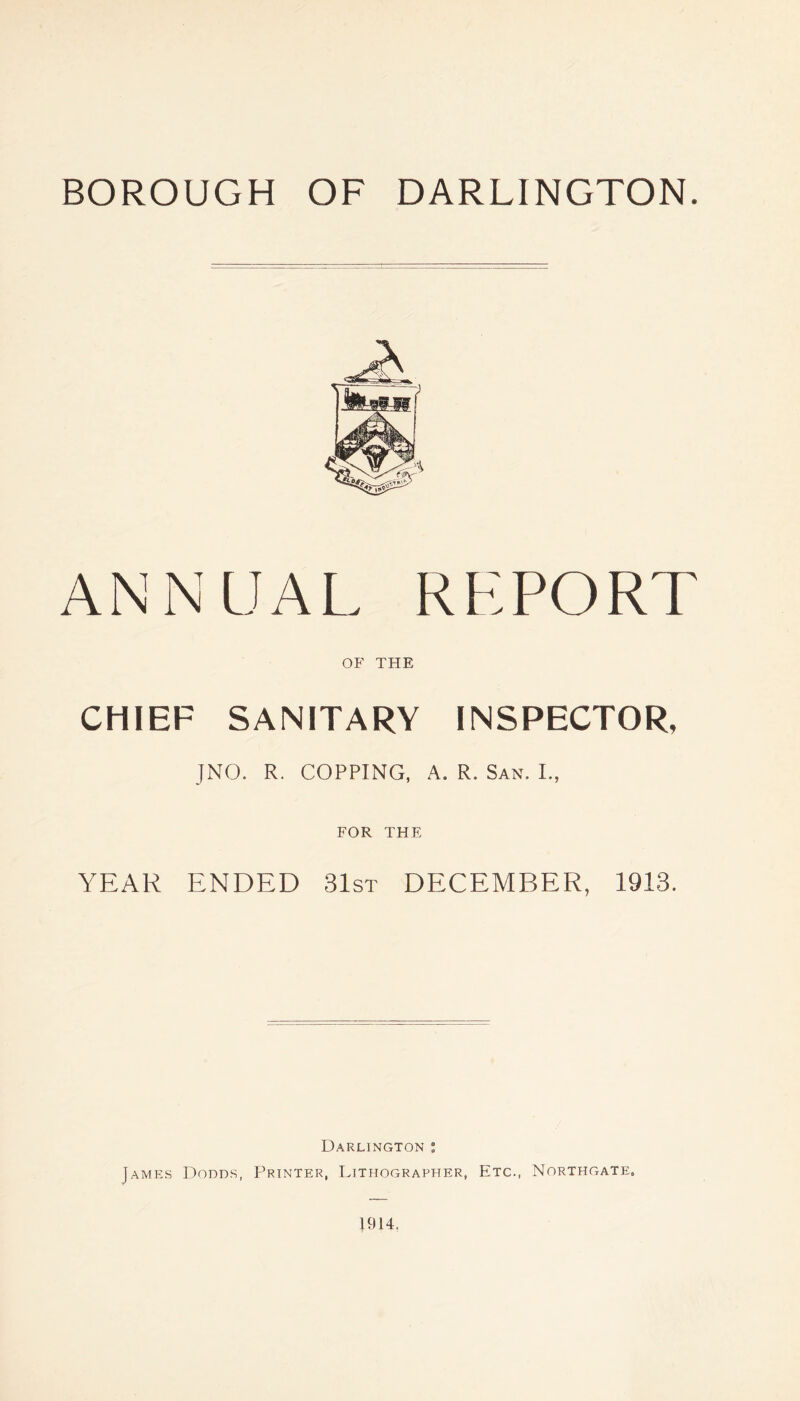 BOROUGH OF DARLINGTON. ANNUAL REPORT OF THE CHIEF SANITARY INSPECTOR, JNO. R. COPPING, A. R. San. I., FOR THE YEAR ENDED 31st DECEMBER, 1913. Darlington ; James Dodds, P’rinter, Lithographer, Etc., Northgate. 1914,