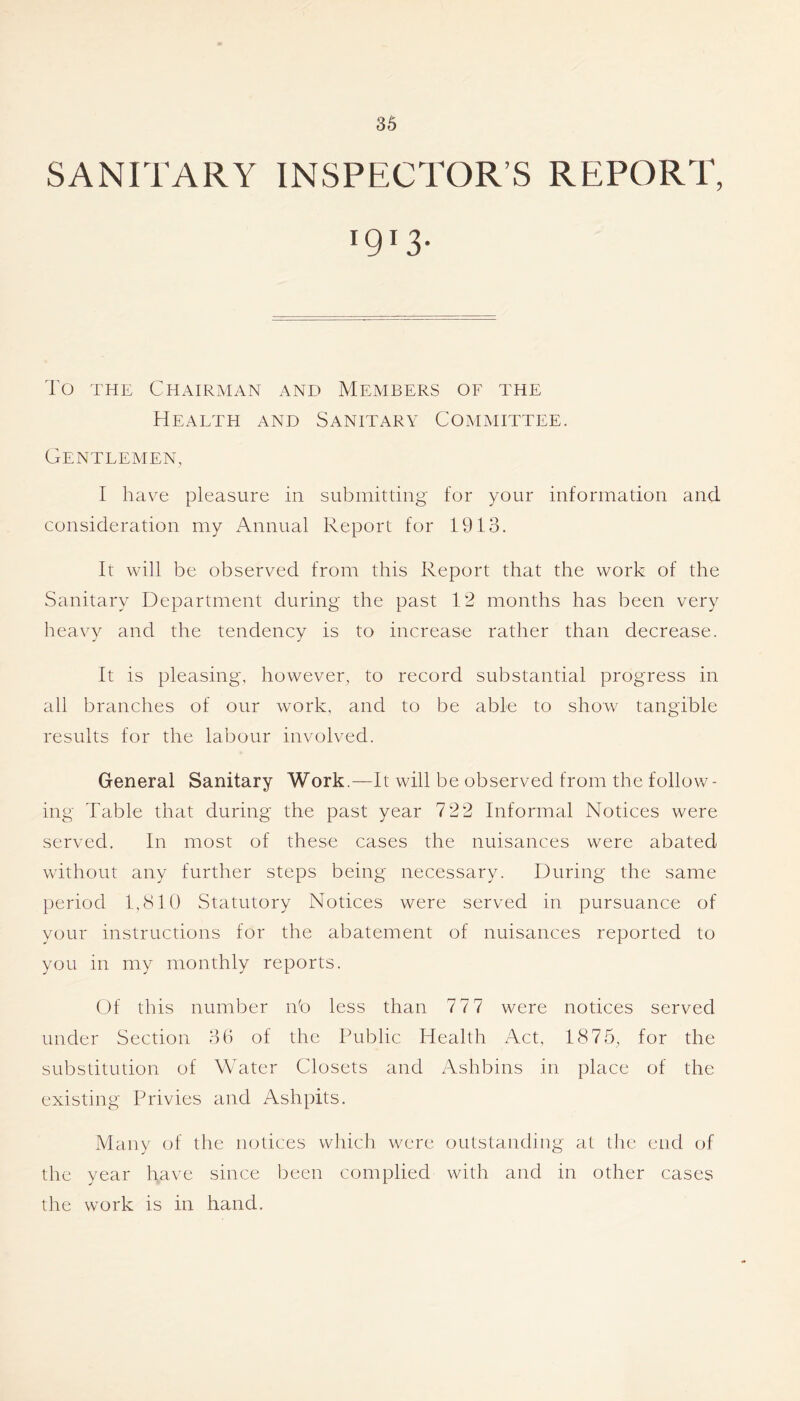 SANITARY INSPECTOR’S REPORT, 1913. To THE Chairman and Members of the Heaeth and Sanitary Committee. Genteemen, I have pleasure in submitting for your information and consideration my Annual Report for 1913. It will be observed from this Report that the work of the Sanitary Department during the past 12 months has been very heavy and the tendency is to increase rather than decrease. It is pleasing, however, to record substantial progress in all branches of our work, and to be able to show tangible results for the labour involved. General Sanitary Work.—It will be observed from the follow- ing Table that during the past year 722 Informal Notices were served. In most of these cases the nuisances were abated without any further steps being necessary. During the same period 1,(S10 Statutory Notices were served in pursuance of your instructions for the abatement of nuisances reported to you in my monthly reports. Of this number nb less than 77 7 were notices served under Section 36 of the Public Health Act, 1875, for the substitution of Water Closets and Ashbins in place of the existing Privies and Ashpits. Many of the notices which were outstanding at the end of the year have since been complied with and in other cases the work is in hand.