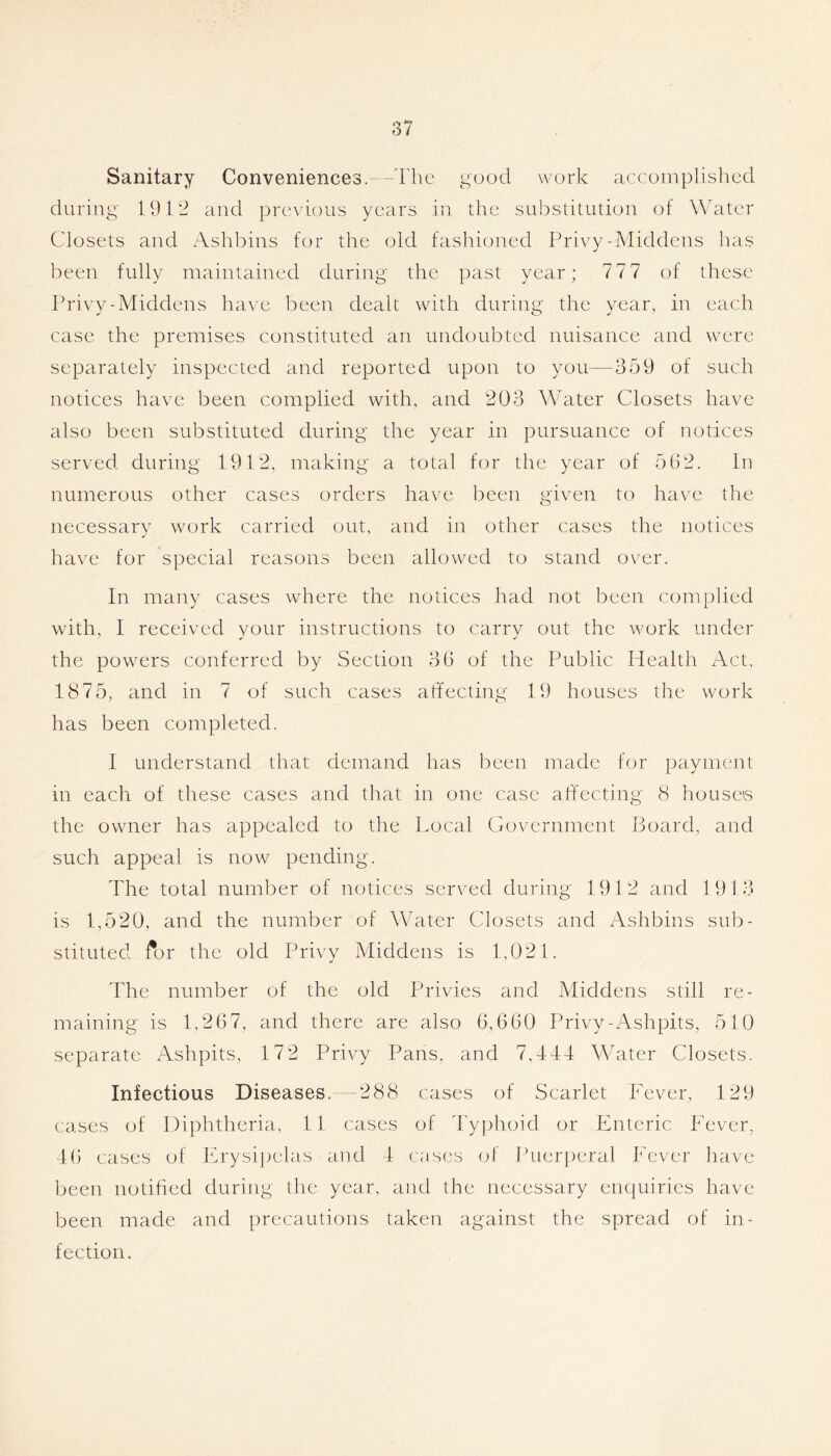 Sanitary Conveniences.- -The good work accomplished during 19C2 and previous years in the sul:)stitution of Water Closets and Ashbins for the old fashioned Privy-Middens has been fully maintained during the past year; 777 of these Privy-Middens have been dealt with during the year, in each case the premises constituted an undoubted nuisance and were separately inspected and reported upon to you—359 of such notices haye been complied with, and 203 Water Closets liaye also been substituted during the year in pursuance of notices seryed during 1912, making a total for the year of 5G2. In numerous other cases orders haye been giyen to haye the necessary work carried out, and in other cases the notices haye for special reasons been allowed to stand oyer. In many cases where the notices had not been complied with, I receiyed your instructions to carry out the work under the powers conferred by Section 36 of the Public Health Act, 1875, and in 7 of such cases affecting 19 houses the work has been completed. I understand that demand has been made for payment in each of these cases and that in one case affecting 8 houses the owner has appealed to the Local Goycrnment Board, and such appeal is now pending. The total number of notices seryed during 1912 and 1913 is 1,520, and the number of Water Closets and Ashbins sub- stituted for the old Priyy Middens is 1,021. The number of the old Priyies and Middens still re- maining is 1,267, and there are also 6,660 Priyy-Ashpits, 510 separate Ashpits, 172 Priyy Pans, and 7,444 Water Closets. Infectious Diseases. --288 cases of Scarlet Feyer, 129 cases of Diphtheria, li cases of 4’yphoid or Enteric Fever, 46 cases of Erysi])elas and 4 c;ises of Puerperal Fever have Ijeen notified during the year, and the necessary enc]uirics have been made and precautions taken against the spread of in- fection.