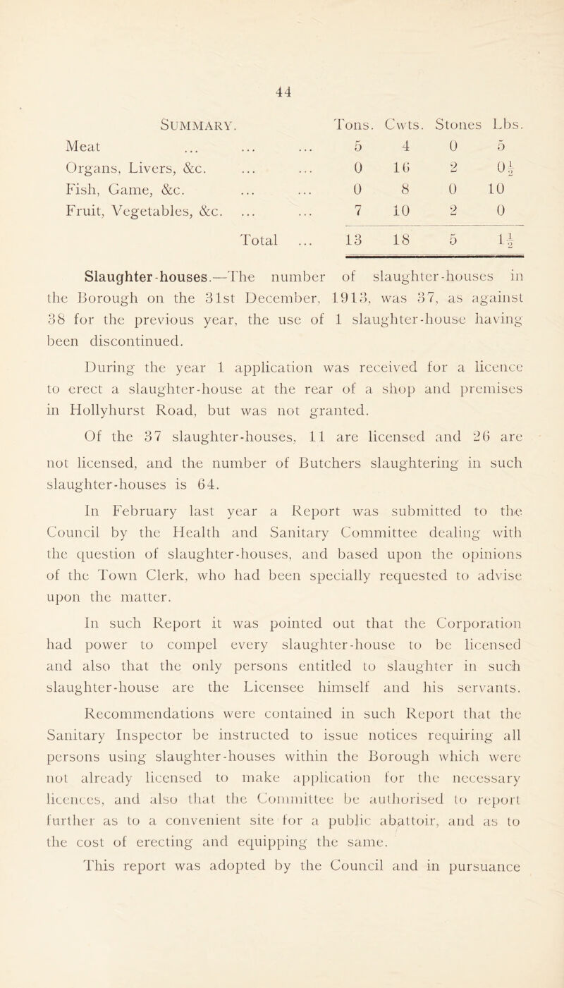 Summary. Tons. Cwts. Stones Lbs Meat 5 4 0 5 Organs, Livers, &c. 0 16 2 0^ Fish, Game, &c. 0 8 0 10 Fruit, Vegetables, &c. 7 10 2 0 Total 13 18 5 Slaughter-houses.—The number of slaughter-houses in the Borough on the 31st December, 19Df, was 37, as against 38 for the previous year, the use of 1 slaughter-house having been discontinued. During the year 1 application was received for a licence to erect a slaughter-house at the rear of a shop and premises in Hollyhurst Road, but was not granted. Of the 37 slaughter-houses, 11 are licensed and 2(5 are not licensed, and the number of Butchers slaughtering in such slaughter-houses is 64. In February last year a Report was submitted to the Council by the Health and Sanitary Committee dealing with the question of slaughter-houses, and based upon the opinions of the Town Clerk, who had been specially requested to advise upon the matter. In such Report it was pointed out that the Corporation had power to compel every slaughter-house to be licensed and also that the only persons entitled to slaughter in such slaughter-house are the Licensee himself and his servants. Recommendations were contained in such Report that the Sanitary Inspector be instructed to issue notices requiring all persons using slaughter-houses within the Borough which were not already licensed to make application for the necessary licences, and also tha( the Committee be aulhorised lo report further as to a convenient site tor a public abattoir, and as to the cost of erecting and equipping the same. This report was adopted by the Council and in pursuance