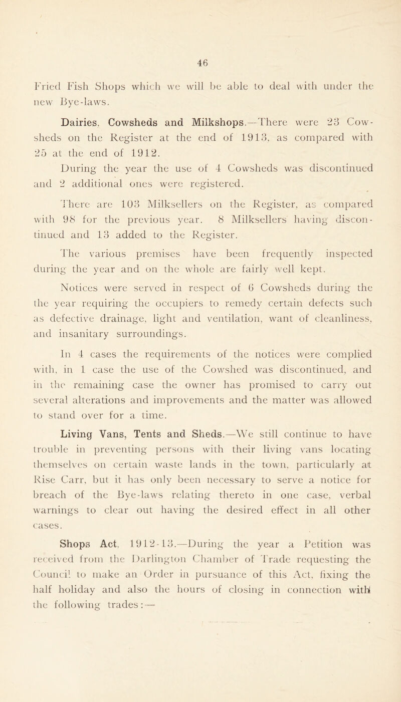 Fish Shops which we will be able to deal with under tlie new liye-laws. Dairies, Cowsheds and Milkshops.—There were 23 Cow- sheds on the Register at the end of 1.913, as compared with 25 at the end of 1912. During the year the use of 4 Cowsheds was discontinued and 2 additional ones were registered. i'here are 103 Milksellers on the Register, as compared with 98 for the previous year. 8 Milksellers having discon- tinued and 13 added to the Register. i'he various premises have been frequently inspected during the year and on the whole are fairly well kept. Notices were served in respect of 6 Cowsheds during the the year requiring the occupiers to remedy certain defects such as defective drainage, light and ventilation, want of cleanliness, and insanitary surroundings. In 4 cases the requirements of the notices were complied with, in 1 case the use of the Cowshed was discontinued, and in the remaining case the owner has promised to carry out several alterations and improvements and the matter was allowed to stand over for a time. Living Vans, Tents and Sheds.—We still continue to have trou1)le in preventing persons with their living vans locating themselves on certain waste lands in the town, particularly at Rise Carr, but it has only been necessary to serve a notice for breach of the Bye-laws relating thereto in one case, verbal warnings to clear out having the desired effect in all other cases. Shops Act, 1912-13.—During the year a Petition was received from the Darlington Chaml^er of 44'ade requesting the Council to make an Order in pursuance of this Act, hxing the half holiday and also the hours of closing in connection with the following trades; —