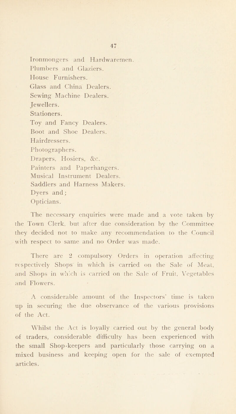 Ironmongers and Hardwaremen. Plumbers and (Ilaziers. House Furnishers. Glass and China Dealers. Sewing Machine Dealers. Jewellers. Stationers. Toy and Fancy Dealers. Boot and Shoe Dealers. Hairdressers. Photographers. Drapers, Hosiers, &c. Painters and Paperhangers. Musical Instrument Dealers. Saddlers and Harness Makers. Dyers and; Opticians. I'he necessary enquiries were made and a vote taken by the Town Clerk, but after due consideration by the Committee they decided not to make any recommendation to the Council with respect to same and no Order was made. There are 2 compulsory Orders in operation affecting respectively Shops in which is carried on the Sale of Meat, and Shops in which is carried on the Sale of Fruit, VT''getables and Flowers. A considerable amount of the Inspectors’ time is taken up in securing the due observance of the various provisions of the Act. Whilst the Act is loyally carried out by the general body of traders, considerable difficulty has been experienced with the small Shop-keepers and particularly those carrying on a mixed business and keeping open for the sale of exempted articles.