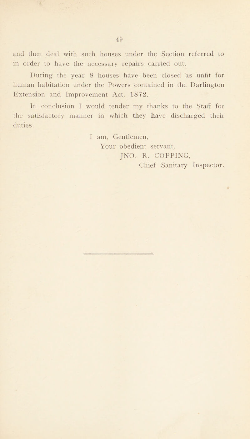 and then deal with such houses under the Section referred to in order to have the necessary repairs carried out. During the year 8 houses have been closed as unht for human habitation under the Powers contained in the Darlington Extension and Improvement Act, 1872. In conclusion I would tender my thanks to the Statl for the satisfactory manner in which they have discharged their duties. I am, Gentlemen, Your obedient servant, JNO. R. COPPING, Chief Sanitary Inspector,