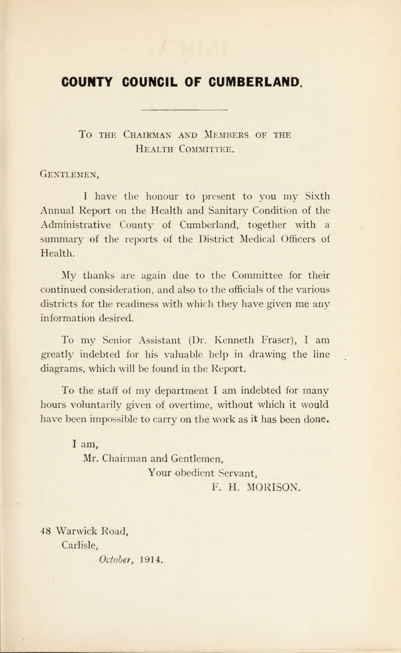 COUNTY COUNCIL OF CUMBERLAND. To the Chairman and Members of the Health Committee. Gentlemen, I have the honour to present to you my Sixth Annual Report on the Health and Sanitary Condition of the Administrative County of Cumberland, together with a summary of the reports of the District Medical Officers of Health. My thanks are again due to the Committee for their continued consideration, and also to the officials of the various districts for the readiness with which they have given me any information desired. To my Senior Assistant (Dr. Kenneth Fraser), I am greatly indebted for his valuable help in drawing the line diagrams, which will be found in the Report. To the staff of my department I am indebted for many hours voluntarily given of overtime, without which it would have been impossible to carry on the work as it has been done. I am, Mr. Chairman and Gentlemen, Your obedient Servant, F. H. MORISON. 48 Warwick Road, Carlisle, October, 1914.