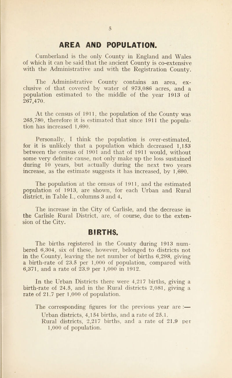 AREA AND POPULATION. Cumberland is the only County in England and Wales of which it can be said that the ancient County is co-extensive with the Administrative and with the Registration County. The Administrative County contains an area, ex- clusive of that covered by water of 973,086 acres, and a population estimated to the middle of the year 1913 of 267,470. At the census of 1911, the population of the County was 265,780, therefore it is estimated that since 1911 the popula- tion has increased 1,690. Personally, I think the population is over-estimated, for it is unlikely that a population which decreased 1,153 between the census of 1901 and that of 1911 would, without some very definite cause, not only make up the loss sustained during 10 years, but actually during the next two years increase, as the estimate suggests it has increased, by 1,690. The population at the census of 1911, and the estimated population of 1913, are shown, for each Urban and Rural district, in Table I., columns 3 and 4. The increase in the City of Carlisle, and the decrease in the Carlisle Rural District, are, of course, due to the exten- sion of the City. BIRTHS. The births registered in the County during 1913 num- bered 6,304, six of these, however, belonged to districts not in the County, leaving the net number of births 6,298, giving a birth-rate of 23.5 per 1,000 of population, compared with 6,371, and a rate of 23.9 per 1,000 in 1912. In the Urban Districts there were 4,217 births, giving a birth-rate of 24.5, and in the Rural districts 2,081, giving a rate of 21.7 per 1,000 of population. The corresponding figures for the previous year are :— Urban districts, 4,154 births, and a rate of 25.1. Rural districts, 2,217 births, and a rate of 21.9 per 1,000 of population.