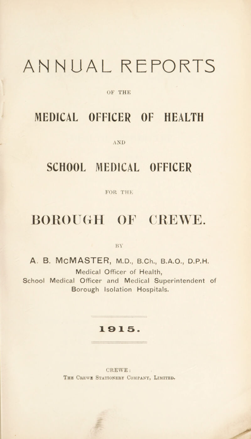 ANNUAL REPORTS OF THE MEDICAL OFFICER OF HEALTH AMD SCHOOL MEDICAL OFFICER FOR THE BOROUGH OF CREWE. BY A. B. McMASTER, M.D., B.Ch., B.A.O., D.P.H. Medical Officer of Health, School Medical Officer and Medical Superintendent of Borough Isolation Hospitals. 1915. CREWE : The Crewe Stationery Company, Limited.