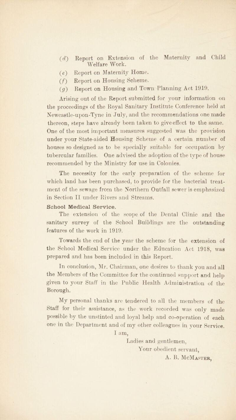 (d) Report on Extension of the Maternity and Child Welfare Work. (e) Report on Maternity Home. (/) Report on Housing Scheme. (g) Report on Housing and Town Planning Act 1919. Arising out of the Report submitted for your information on the proceedings of the Royal Sanitary Institute Conference held at Newcastle-upon-Tyne in July, and the recommendations one made thereon, steps have already been taken to give effect to the same. One of the most important measures suggested was the provision under your State-aided Housing Scheme of a certain number of houses so designed as to be specially suitable for occupation by tubercular families. One advised the adoption of the type of house recommended by the Ministry for use in Colonies. The necessity for the early preparation of the scheme for which land has been purchased, to provide for the bacterial treat- ment of the sewage from the Northern Outfall sewer is emphasized in Section II under Rivers and Streams. School Medical Service. The extension of the scope of the Dental Clinic and the sanitary survey of the School Buildings are the outstanding features of the work in 1919. Towards the end of the year the scheme for the extension of the School Medical Service under the Education Act 1918, was prepared and has been included in this Report. In conclusion, Mr. Chairman, one desires to thank you and all the Members of the Committee for the continued support and help given to your Staff in the Public Health Administration of the Borough. My personal thanks are tendered to all the members of the Staff for their assistance, as the work recorded was only made possible by the unstinted and loyal help and co-operation of each one in the Department and of my other colleagues in your Service. I am, Ladies and gentlemen. Your obedient servant, A. B. McMaster,