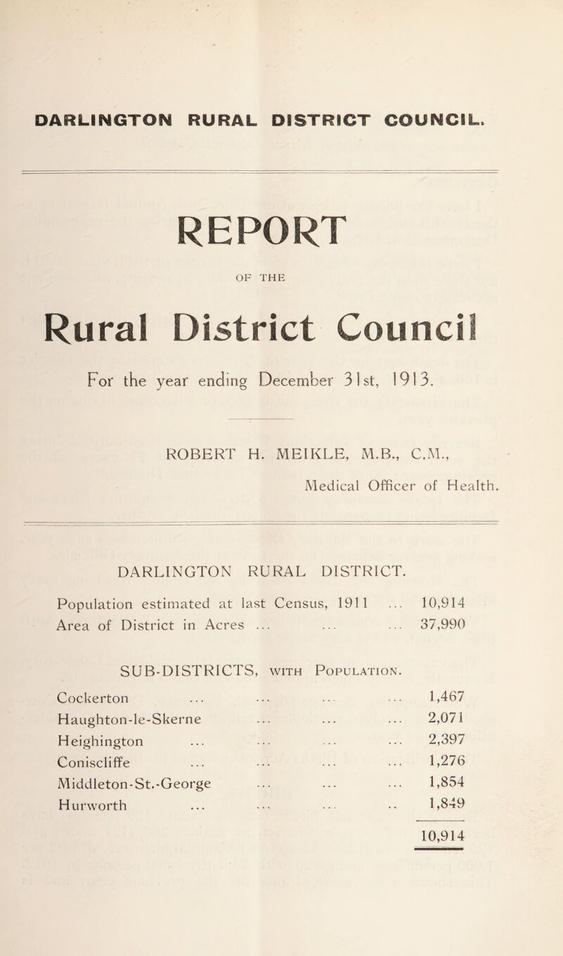 DARLINGTON RURAL DISTRICT COUNCIL, REPORT OF THE Rural District Council For the year ending December 31st, 1913. ROBERT H. MEIKLE, M.B., C.M., Medical Officer of Health. DARLINGTON RURAL DISTRICT. Population estimated at last Census, 1911 ... 10,914 Area of District in Acres ... ... ... 37,990 SUB-DISTRICTS, with Population. Cockerton ... ... ... ••• 1,467 Haughton-le-Skerne ... ... ... 2,071 Heighington ... ••• ••• 2,397 Coniscliffe ... ••• ••• 1,276 Middleton-St.-George ... ... ... 1,854 Hurworth ... ••• ••• •• 1,849 10,914