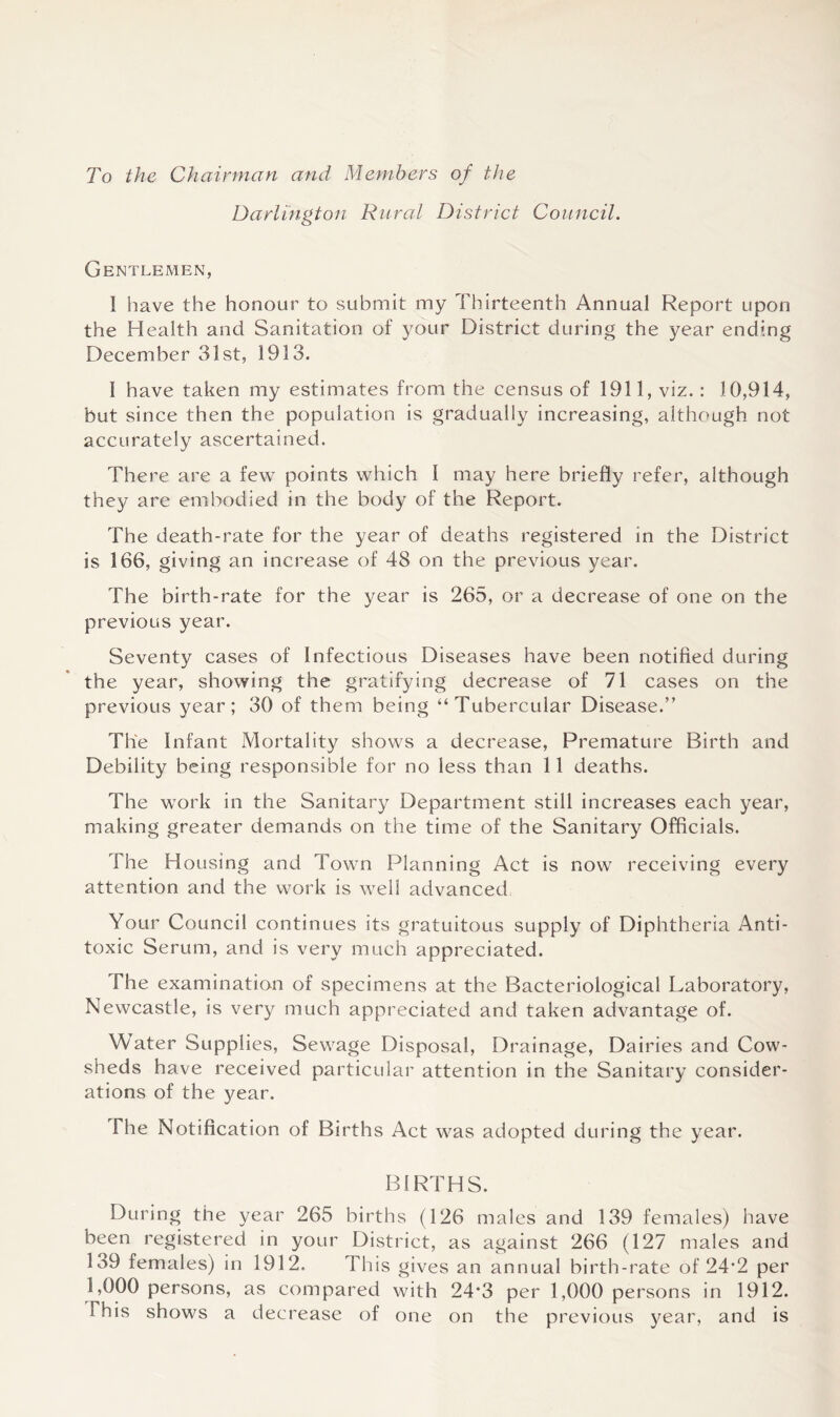 To the Chairman and Members of the Darlington Rural District Council. Gentlemen, I have the honour to submit my Thirteenth Annual Report upon the Health and Sanitation of your District during the year ending December 31st, 1913. 1 have taken my estimates from the census of 1911, viz.: 10,914, but since then the population is gradually increasing, although not accurately ascertained. There are a few points which I may here briefly refer, although they are embodied in the body of the Report. The death-rate for the year of deaths registered in the District is 166, giving an increase of 48 on the previous year. The birth-rate for the year is 265, or a decrease of one on the previous year. Seventy cases of Infectious Diseases have been notified during the year, showing the gratifying decrease of 71 cases on the previous year; 30 of them being “Tubercular Disease.” The Infant Mortality shows a decrease, Premature Birth and Debility being responsible for no less than 11 deaths. The work in the Sanitary Department still increases each year, making greater demands on the time of the Sanitary Officials. The Housing and Town Planning Act is now receiving every attention and the work is well advanced Your Council continues its gratuitous supply of Diphtheria Anti- toxic Serum, and is very much appreciated. The examination of specimens at the Bacteriological Laboratory, Newcastle, is very much appreciated and taken advantage of. Water Supplies, Sewage Disposal, Drainage, Dairies and Cow- sheds have received particular attention in the Sanitary consider- ations of the year. The Notification of Births Act was adopted during the year. BIRTHS. During the year 265 births (126 males and 139 females) have been registered in your District, as against 266 (127 males and 139 females) in 1912. This gives an annual birth-rate of 24’2 per 1,000 persons, as compared with 24*3 per 1,000 persons in 1912. This shows a decrease of one on the previous year, and is