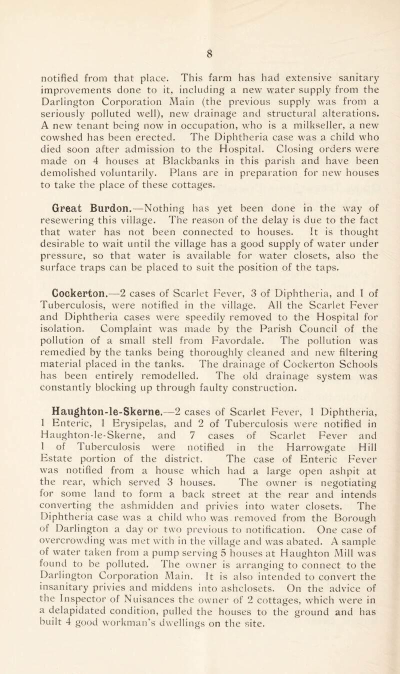 notified from that place. This farm has had extensive sanitary improvements done to it, including a new water supply from the Darlington Corporation Main (the previous supply was from a seriously polluted well), new drainage and structural alterations. A new tenant being now in occupation, who is a milkseller, a new cowshed has been erected. The Diphtheria case was a child who died soon after admission to the Hospital. Closing orders were made on 4 houses at Blackbanks in this parish and have been demolished voluntarily. Plans are in preparation for new houses to take the place of these cottages. Great Burdon.—Nothing has yet been done in the way of resewering this village. The reason of the delay is due to the fact that water has not been connected to houses. It is thought desirable to wait until the village has a good supply of water under pressure, so that water is available for water closets, also the surface traps can be placed to suit the position of the taps. Cockerton.—2 cases of Scarlet Fever, 3 of Diphtheria, and 1 of Tuberculosis, were notified in the village. All the Scarlet Fever and Diphtheria cases were speedily removed to the Hospital for isolation. Complaint was made by the Parish Council of the pollution of a small stell from Favordale. The pollution was remedied by the tanks being thoroughly cleaned and new filtering material placed in the tanks. The drainage of Cockerton Schools has been entirely remodelled. The old drainage system was constantly blocking up through faulty construction. Haughton-le-Skerne.—2 cases of Scarlet Fever, 1 Diphtheria, 1 Enteric, 1 Erysipelas, and 2 of Tuberculosis were notified in Haughton-le-Skerne, and 7 cases of Scarlet Fever and 1 of Tuberculosis were notified in the Harrowgate Hill Estate portion of the district. The case of Enteric Fever was notified from a house which had a large open ashpit at the rear, which served 3 houses. The owner is negotiating for some land to form a back street at the rear and intends converting the ashmidden and privies into water closets. The Diphtheria case was a child who was removed from the Borough of Darlington a day or two previous to notification. One case of overcrowding was met with in the village and was abated. A sample of water taken from a pump serving 5 houses at Haughton Mill was found to be polluted. The owner is arranging to connect to the Darlington Corporation Main. It is also intended to convert the insanitary privies and middens into ashclosets. On the advice of the Inspector of Nuisances the owner of 2 cottages, which were in a delapidated condition, pulled the houses to the ground and has built 4 good workman’s dwellings on the site.