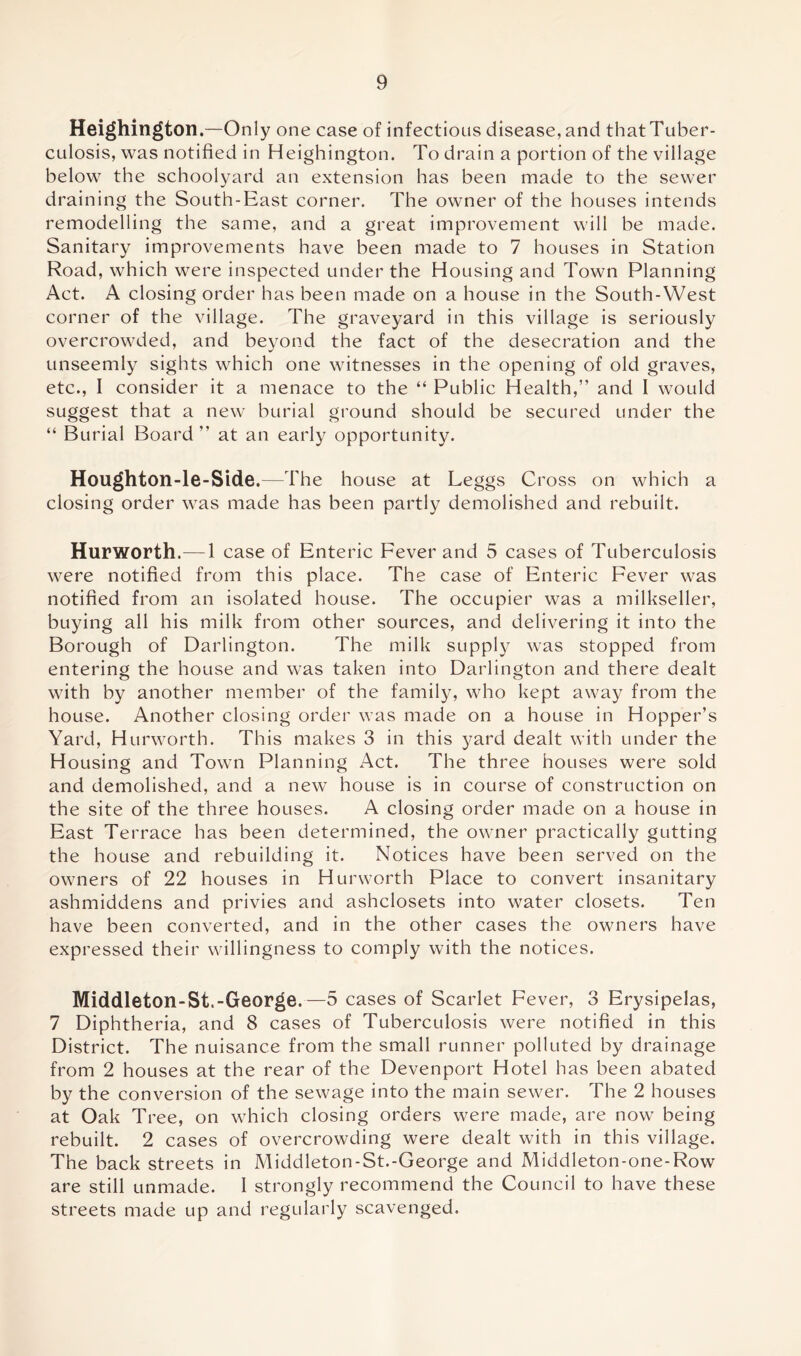 Heighington.—Only one case of infectious disease, and that Tuber- culosis, was notified in Heighington. To drain a portion of the village below the schoolyard an extension has been made to the sewer draining the South-East corner. The owner of the houses intends remodelling the same, and a great improvement will be made. Sanitary improvements have been made to 7 houses in Station Road, which were inspected under the Housing and Town Planning Act. A closing order has been made on a house in the South-West corner of the village. The graveyard in this village is seriously overcrowded, and beyond the fact of the desecration and the unseemly sights which one witnesses in the opening of old graves, etc., I consider it a menace to the “ Public Health,” and I would suggest that a new burial ground should be secured under the “ Burial Board ” at an early opportunity. Houghton-le-Side.—The house at Leggs Cross on which a closing order was made has been partly demolished and rebuilt. Hurworth.— 1 case of Enteric Fever and 5 cases of Tuberculosis were notified from this place. The case of Enteric Fever was notified from an isolated house. The occupier was a milkseller, buying all his milk from other sources, and delivering it into the Borough of Darlington. The milk supply was stopped from entering the house and was taken into Darlington and there dealt with by another member of the family, who kept away from the house. Another closing order was made on a house in Hopper’s Yard, Hurworth. This makes 3 in this yard dealt with under the Housing and Town Planning Act. The three houses were sold and demolished, and a new house is in course of construction on the site of the three houses. A closing order made on a house in East Terrace has been determined, the owner practically gutting the house and rebuilding it. Notices have been served on the owners of 22 houses in Hurworth Place to convert insanitary ashmiddens and privies and ashclosets into water closets. Ten have been converted, and in the other cases the owners have expressed their willingness to comply with the notices. Middleton-St.-George.—5 cases of Scarlet Fever, 3 Erysipelas, 7 Diphtheria, and 8 cases of Tuberculosis were notified in this District. The nuisance from the small runner polluted by drainage from 2 houses at the rear of the Devenport Hotel has been abated by the conversion of the sewage into the main sewer. The 2 houses at Oak Tree, on which closing orders were made, are now being rebuilt. 2 cases of overcrowding were dealt with in this village. The back streets in Middleton-St.-George and Middleton-one-Row are still unmade. 1 strongly recommend the Council to have these streets made up and regularly scavenged.