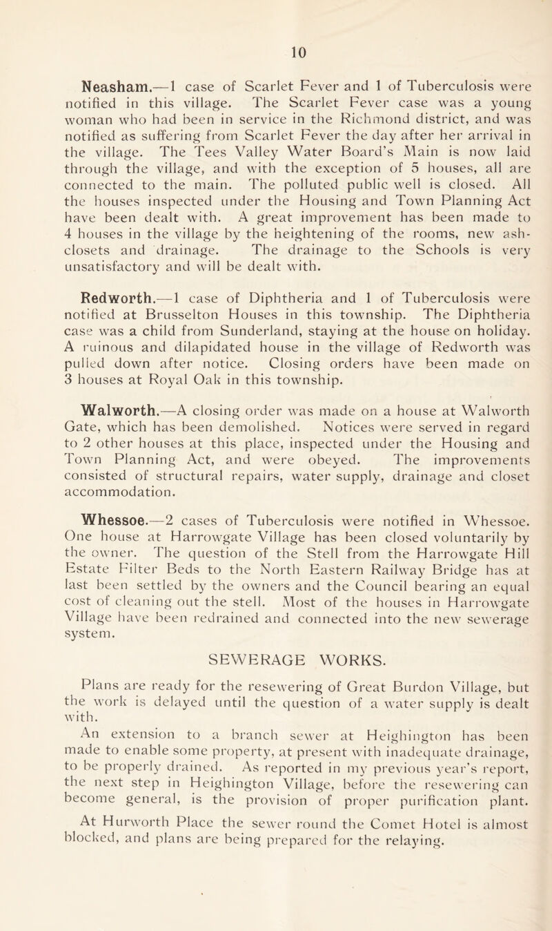 Neasham.— 1 case of Scarlet Fever and 1 of Tuberculosis were notified in this village. The Scarlet Fever case was a young woman who had been in service in the Richmond district, and was notified as suffering from Scarlet Fever the day after her arrival in the village. The Tees Valley Water Board’s Main is now laid through the village, and with the exception of 5 houses, all are connected to the main. The polluted public well is closed. All the houses inspected under the Housing and Town Planning Act have been dealt with. A great improvement has been made to 4 houses in the village by the heightening of the rooms, new ash- closets and drainage. The drainage to the Schools is very unsatisfactory and will be dealt with. Red worth,—1 case of Diphtheria and 1 of Tuberculosis were notified at Brusselton Houses in this township. The Diphtheria case was a child from Sunderland, staying at the house on holiday. A ruinous and dilapidated house in the village of Redworth was pulled down after notice. Closing orders have been made on 3 houses at Royal Oak in this township. Walworth.—A closing order was made on a house at Walworth Gate, which has been demolished. Notices were served in regard to 2 other houses at this place, inspected under the Housing and Town Planning Act, and were obeyed. The improvements consisted of structural repairs, water supply, drainage and closet accommodation. Whessoe.—2 cases of Tuberculosis were notified in Whessoe. One house at Harrowgate Village has been closed voluntarily by the owner. The question of the Stell from the Harrowgate Hill Estate Filter Beds to the North Eastern Railway Bridge has at last been settled by the owners and the Council bearing an equal cost of cleaning out the stell. Most of the houses in Harrowgate Village have been redrained and connected into the new sewerage system. SEWERAGE WORKS. Plans are ready for the resewering of Great Burdon Village, but the work is delayed until the question of a water supply is dealt with. An extension to a branch sewer at Heighington has been made to enable some property, at present with inadequate drainage, to be properly drained. As reported in my previous year’s report, the next step in Heighington Village, before the resewering can become general, is the provision of proper purification plant. At Hurworth Place the sewer round the Comet Hotel is almost blocked, and plans are being prepared for the relaying.