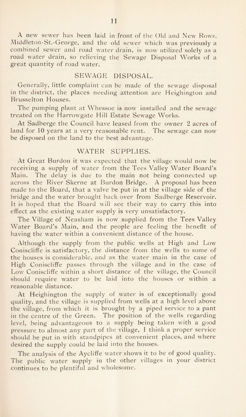 A new sewer has been laid in front of the Old and New Rows, Middleton-St.-George, and the old sewer which was previously a combined sewer and road water drain, is now utilized solely as a road water drain, so relieving the Sewage Disposal Works of a great quantity of road water. SEWAGE DISPOSAL. Generally, little complaint can be made of the sewage disposal in the district, the places needing attention are Heighington and Brusselton Houses. The pumping plant at Whessoe is now installed and the sewage treated on the Harrowgate Hill Estate Sewage Works. At Sadberge the Council have leased from the owner 2 acres of land for 10 years at a very reasonable rent. The sewage can now be disposed on the land to the best advantage. WATER SUPPLIES. At G reat Burdon it was expected that the village would now be receiving a supply of water from the Tees Valley Water Board’s Main. The delay is due to the main not being connected up across the River Skerne at Burdon Bridge. A proposal has been made to the Board, that a valve be put in at the village side of the bridge and the water brought back over from Sadberge Reservoir. It is hoped that the Board will see their way to carry this into effect as the existing water supply is very unsatisfactory. The Village of Neasham is now supplied from the Tees Valley Water Board’s Main, and the people are feeling the benefit of having the water within a convenient distance of the house. Although the supply from the public wells at High and Low Coniscliffe is satisfactory, the distance from the wells to some of the houses is considerable, and as the water main in the case of High Coniscliffe passes through the village and in the case of Low Coniscliffe within a short distance of the village, the Council should require water to be laid into the houses or within a reasonable distance. At Heighington the supply of water is of exceptionally good quality, and the village is supplied from wells at a high level above the village, from which it is brought by a piped service to a pant in the centre of the Green. The position of the wells regarding level, being advantageous to a supply being taken with a good pressure to almost any part of the village, I think a proper service should be put in with standpipes at convenient places, and where desired the supply could be laid into the houses. The analysis of the Aycliffe water shows it to be of good quality. The public water supply in the other villages in your district continues to be plentiful and wholesome.