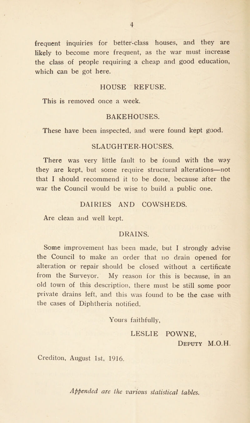 frequent inquiries for better-class houses, and they are likely to become more frequent, as the war must increase the class of people requiring a cheap and good education, which can be got here. HOUSE REFUSE. This is removed once a week. BAKEHOUSES. These have been inspected, and were found kept good. SLAUGHTER-HOUSES. There was very little fault to be found with the way they are kept, but some require structural alterations—not that I should recommend it to be done, because after the war the Council would be wise to build a public one. DAIRIES AND COWSHEDS. Are clean and well kept. DRAINS. Some improvement has been made, but I strongly advise the Council to make an order that no drain opened for alteration or repair should be closed without a certificate from the Surveyor. My reason for this is because, in an old town of this description, there must be still some poor private drains left, and this was found to be the case with the cases of Diphtheria notified. Yours faithfully, LESLIE POWNE, Deputy M.O.H. Crediton, August 1st, 1916. Appended are the various statistical tables.