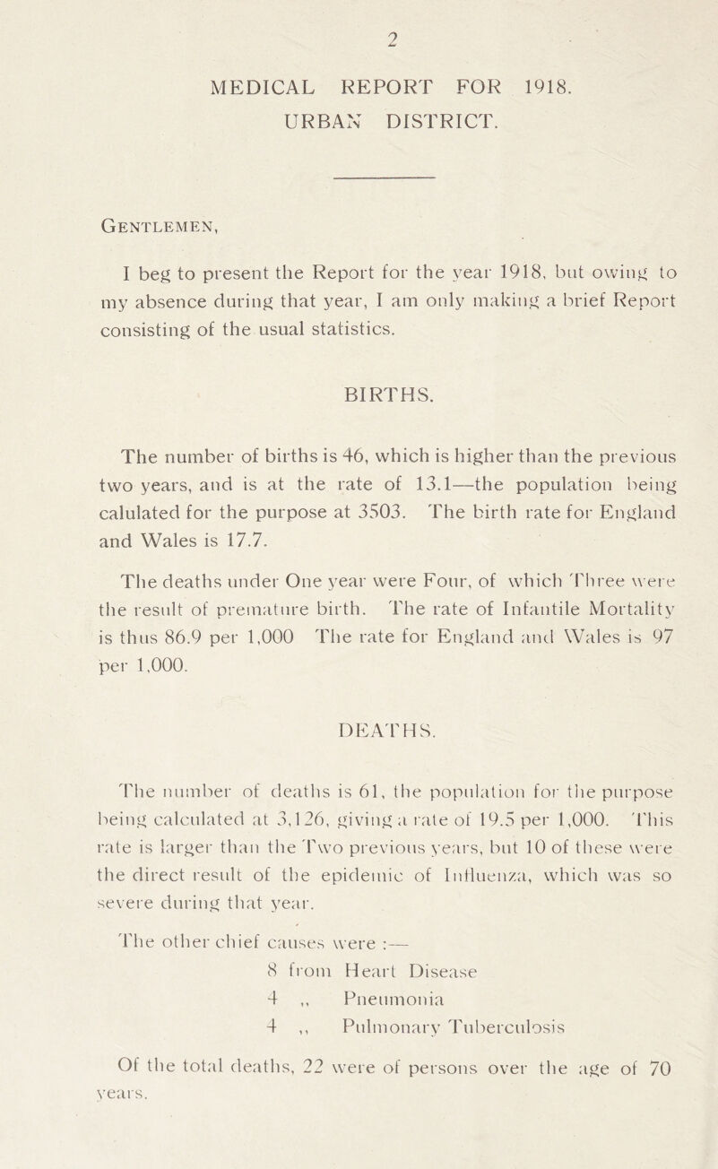 9 MEDICAL REPORT FOR 1918. URBAN DISTRICT. Gentlemen, I beg to present the Report for the year 1918, but owing to my absence during that year, I am only making a brief Report consisting of the usual statistics. BIRTHS. The number of births is 46, which is higher than the previous two years, and is at the rate of 13.1—the population being calulated for the purpose at 3503. The birth rate for England and Wales is 17.7. The deaths under One year were Four, of which 'bhree wei e the result of premature birth. The rate of Infantile Mortality is thus 86.9 per 1,000 The rate for England and Wales is 97 per 1,000. DEA'rHS. The number of deaths is 61, the population foi' tlie purpose being calculated at 3,126, giving a late of 19.5 per 1,000. 'This rate is larger than the Pwo previous years, but 10 of these were the direct result of the epidemic of Influenza, which was so severe during that year. The other chief causes were :— 8 from Heart Disease 4 ,, Pneumonia 4 ,, Pulmonary Tuberculosis Of the total deaths, 22 were of persons over the age of 70 years.