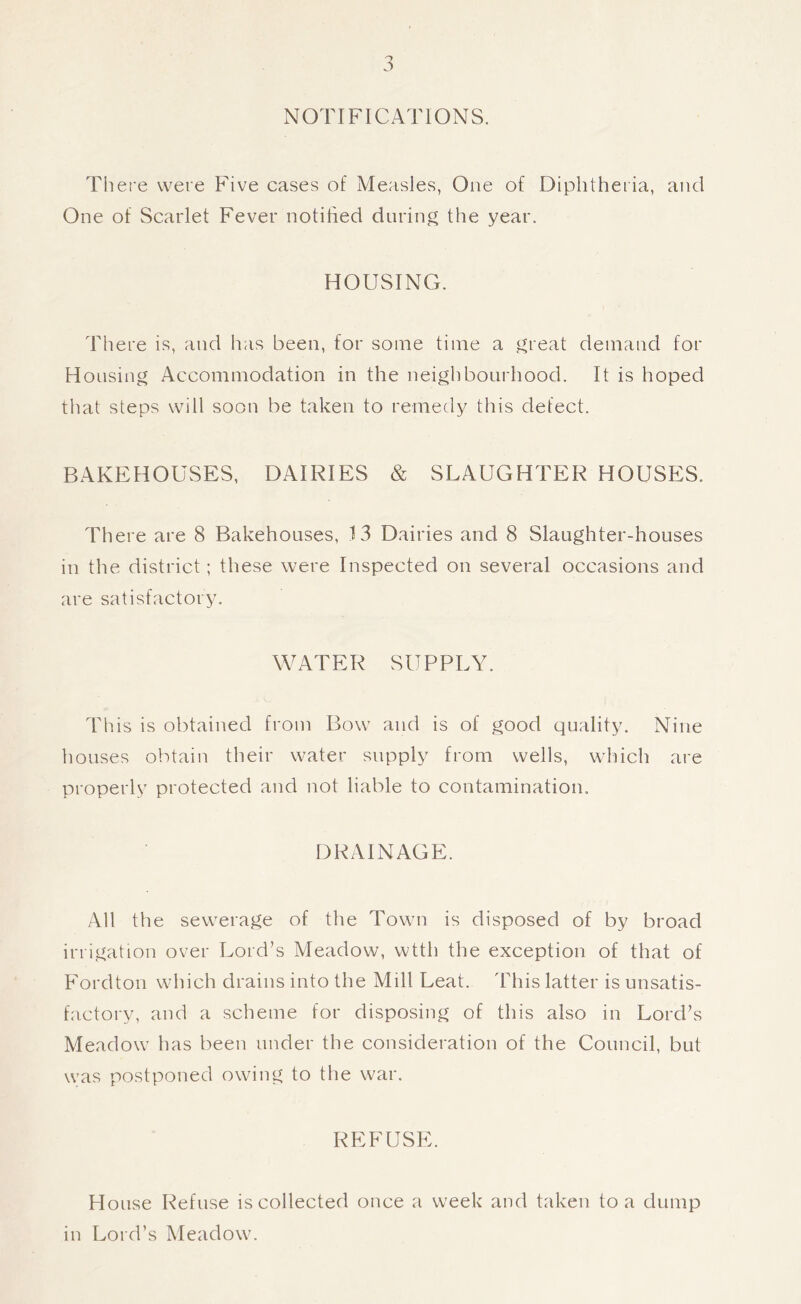 NOTIFICATIONS. There were Five cases of Measles, One of Diphtheria, and One of Scarlet Fever notihed during the year. HOUSING. There is, and has been, for some time a great demand for Housing Accommodation in the neighbourhood. It is hoped that steps will soon be taken to remedy this defect. BAKEHOUSES, DAIRIES & SLAUGHTER HOUSES. There are 8 Bakehouses, 13 Dairies and 8 Slaughter-houses in the district; these were Inspected on several occasions and are satisfactory. WATER SUPPLY. This is obtained from Bow and is of good quality. Nine houses obtain their water supply from wells, which are properly protected and not liable to contamination. DRAINAGE. All the sewerage of the Town is disposed of by broad irrigation over Lord’s Meadow, wtth the exception of that of Fordton which drains into the Mill Leat. This latter is unsatis- factory, and a scheme for disposing of this also in Lord’s Meadow has been under the consideration of the Council, but was postponed owing to the war. REFUSE. House Refuse is collected once a week and taken to a dump in Lord’s Meadow.