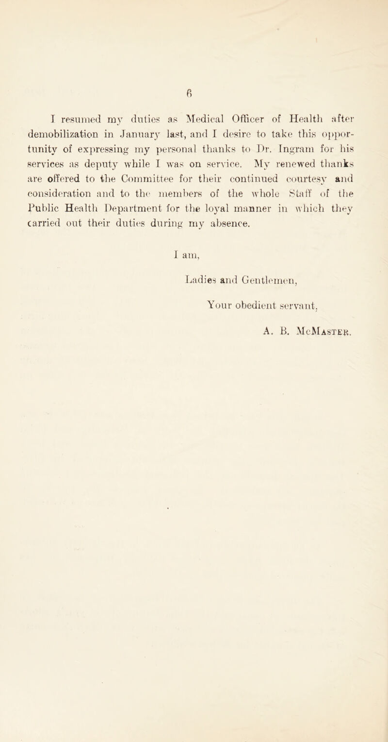 I resumed my duties as Medical Officer of Health after demobilization in January last, and I desire to take this oppor- tunity of expressing my personal thanks to Dr. Ingram for his services as deputy while I was on service. My renewed thanks are offered to the Committee for their continued courtesv and consideration and to the members of the whole Stall of the Public Health Department for the loyal manner in which they carried out their duties during my absence. I am, Ladies and Gentlemen, Your obedient servant, A. B. McMaster.