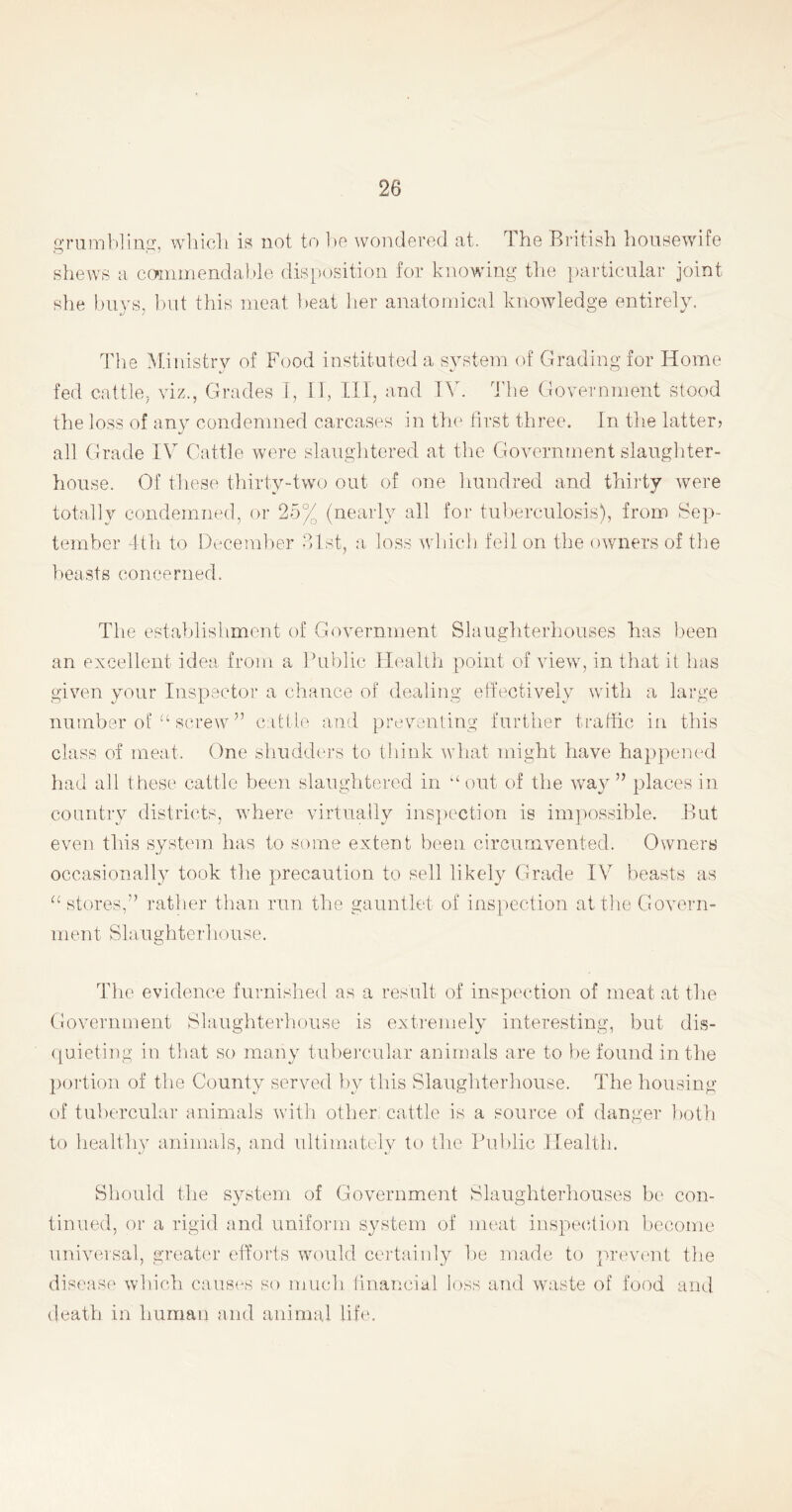 grumbling, which is not to be wondered at. The British housewife shews a commendable disposition for knowing the particular joint she buys, but this meat beat her anatomical knowledge entirely. The Ministry of Food instituted a system of Grading for Home fed cattle, viz., Grades I, II, III, and IV. The Government stood the loss of any condemned carcases in the first three. In the latter? all Grade IV Cattle were slaughtered at the Government slaughter- house. Of these thirty-two out of one hundred and thirty were totally condemned, or 25% (nearly all for tuberculosis), from Sep- tember 4th to December 31st, a loss which fell on the owners of the beasts concerned. The establishment of Government Slaughterhouses has been an excellent idea from a Public Health point of view, in that it has given your Inspector a chance of dealing effectively with a large number of u screw ” cattle and preventing further traffic in this class of meat. One shudders to think what might have happened had all these cattle been slaughtered in “ out of the way” places in country districts, where virtually inspection is impossible. But even this system has to some extent been circumvented. Owners occasionally took the precaution to sell likely Grade IV beasts as “ stores,” rather than run the gauntlet of inspection at the Govern- men t Slaughter!rouse. The evidence furnished as a result of inspection of meat at the Government Slaughterhouse is extremely interesting, but dis- quieting in that so many tubercular animals are to be found in the portion of the County served by this Slaughterhouse. The housing of tubercular animals with other; cattle is a source of danger both to healthy animals, and ultimately to the Public Health. Should the system of Government Slaughterhouses be con- tinued, or a rigid and uniform system of meat inspection become universal, greater efforts would certainly be made to prevent the disease which causes so much financial loss and waste of food and death in human and animal life.