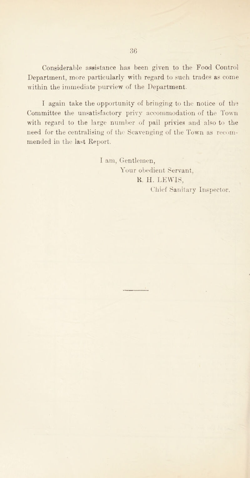 Considerable assistance has been given to the Food Control Department, more particularly with regard to such trades as come within the immediate purview of the Department. I again take the opportunity of bringing to the notice of the Committee the unsatisfactory privy accommodation of the Town with regard to the large number of pail privies and also to the need for the centralising of the Scavenging of the Town as recom- mended in the last Report. 1 am, Gentlemen, Your obedient Servant, R. H. LEWIS, Chief Sanitary Inspector.