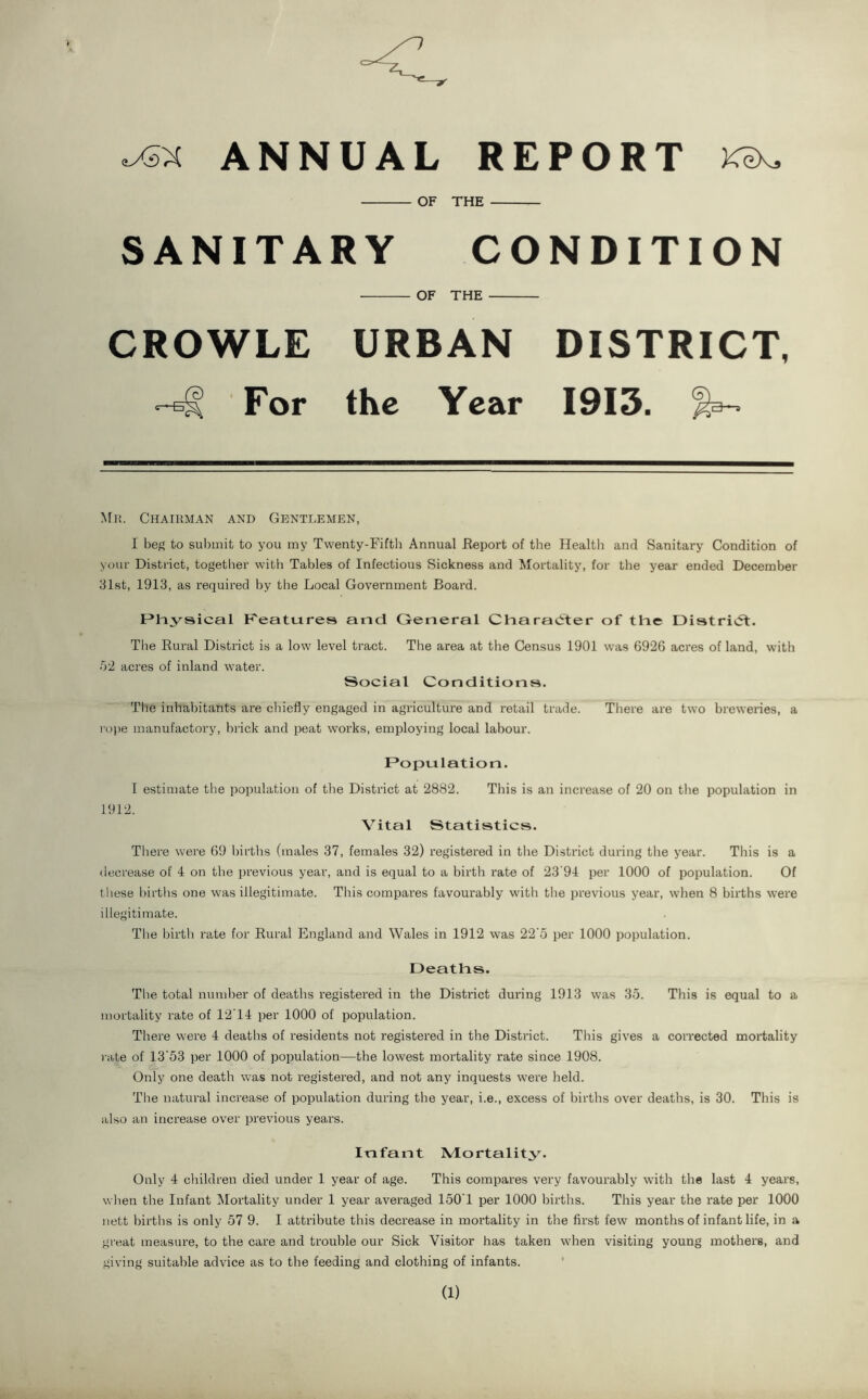 ANNUAL REPORT Kix, OF THE SANITARY CONDITION OF THE CROWLE URBAN DISTRICT, For the Year 1913. Chairman and Gentlemen, I beg to sul)mit to you my Twenty-Fifth Annual Report of the Healtli and Sanitary Condition of your District, together with Tables of Infectious Sickness and Mortality, for the year ended December 81st, 1913, as required by the Local Government Board. Physical F'eatures and General Charatiter of the Distrieft. Tlie Rural District is a low level tract. The area at the Census 1901 was 6926 acres of land, with •02 acres of inland water. Social Conditions. The inhabitants are chiefly engaged in agriculture and retail trade. Tliere are two breweries, a rope manufactory, brick and peat works, employing local labour. Population. I estimate the population of the District at 2882. This is an increase of 20 on tlie population in 1912. Vital Statistics. There were 69 births (males 37, females 32) registered in the District during the year. This is a decrease of 4 on the previous year, and is equal to a birth rate of 23’94 per 1000 of population. Of lliese births one was illegitimate. This compares favourably witli tlie previous year, when 8 births were illegitimate. The birth rate for Rural England and Wales in 1912 was 22’5 per 1000 population. Deaths. The total number of deaths registered in the District during 1913 was 35. This is equal to a mortality rate of 12T4 per 1000 of population. There were 4 deaths of residents not registered in the District. This gives a corrected mortality ) ate of 13’53 per 1000 of population—the lowest mortality rate since 1908. Only one death was not registered, and not any inquests w'ere held. Tlie natural increase of population during the year, i.e., excess of births over deaths, is 30. This is also an increase over previous years. Infant Mortalit^^. Only 4 cliildren died under 1 year of age. This compares very favourably with the last 4 years, wlien the Infant Mortality under 1 year averaged 150T per 1000 births. This year the rate per 1000 nett births is only 57 9. I attribute this decrease in mortality in the first few months of infant life, in a great measure, to the care and trouble our Sick Visitor has taken when visiting young mothers, and giving suitable advice as to the feeding and clothing of infants. * (1)