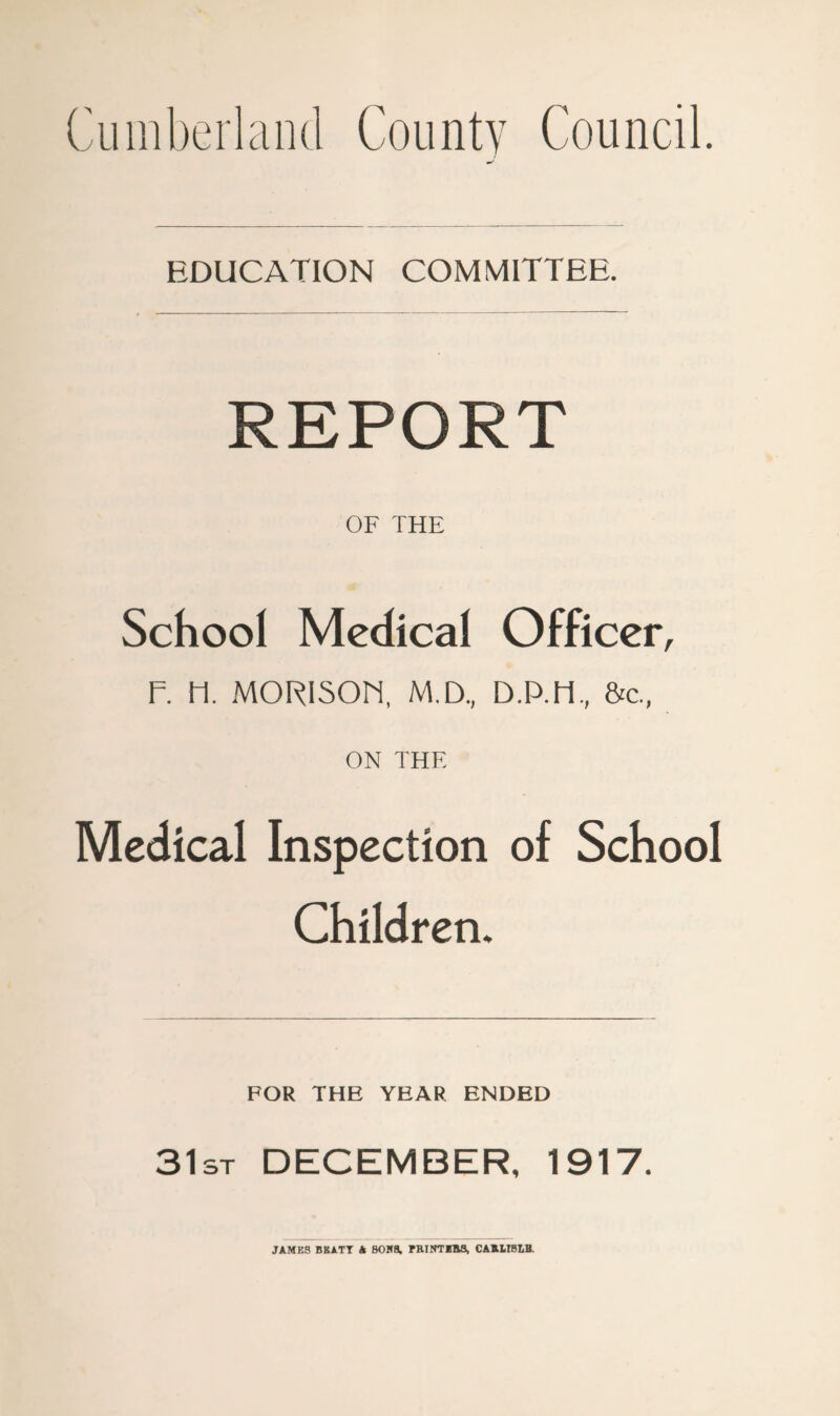 Cumberland County Council. EDUCATION COMMITTEE. REPORT OF THE School Medical Officer, F. FI. MORlSOri, M.D., D.P.H,, &c., ON THE Medical Inspection of School Children, FOR THE YEAR ENDED 31st DECEMBER, 1917. JAMES BBATT A BOK9, PHINTlHa, CAKUBLB.