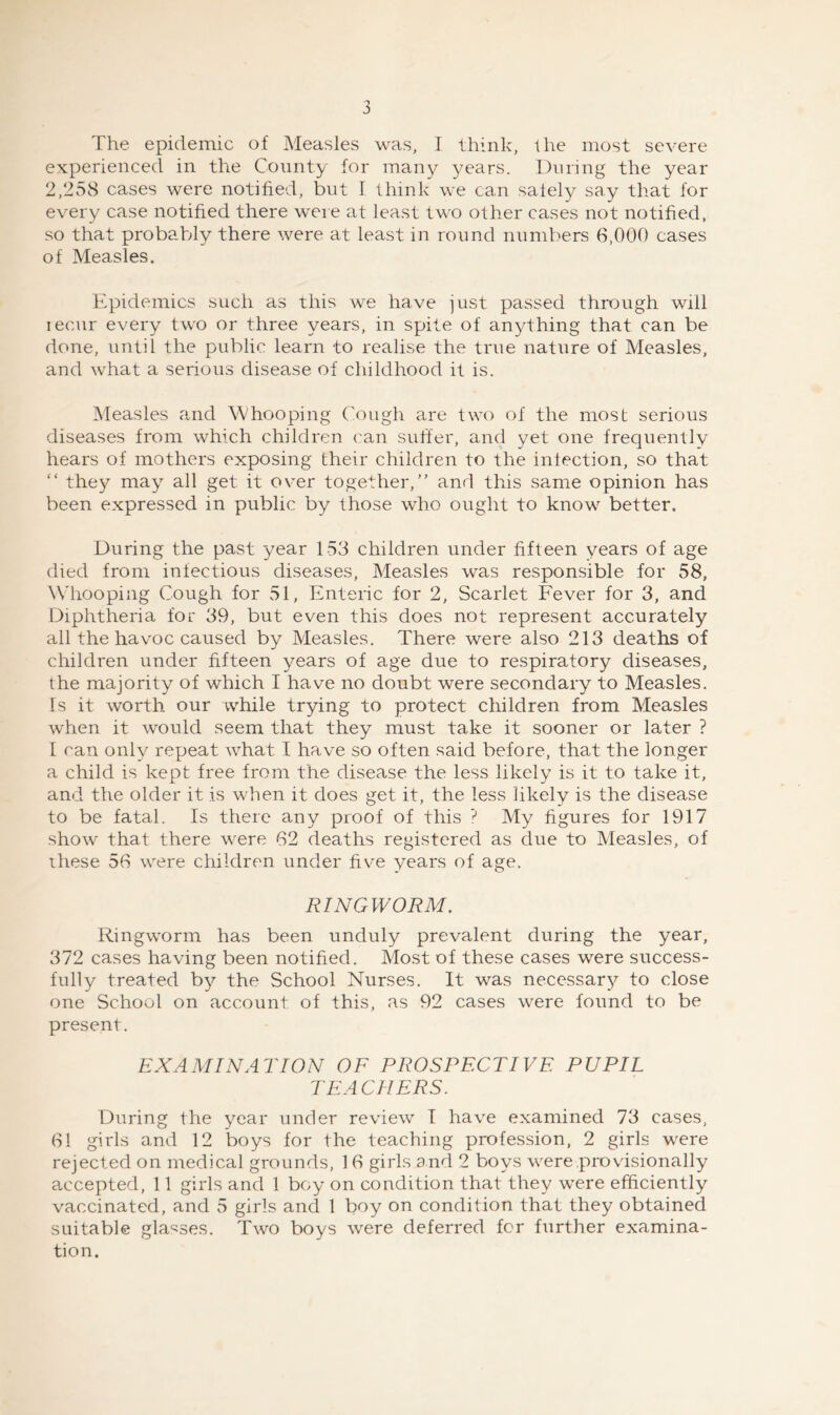 The epidemic of Measles was, I think, the most severe experienced in the County for many years. During the year 2,258 cases were notified, but I think we can safely say that for every case notified there weie at least two other cases not notified, so that probably there were at least in round numbers 6,000 cases of Measles. Epidemics such as this we have just passed through will lecur every two or three years, in spite of anything that can be done, until the public learn to realise the true nature of Measles, and what a serious disease of childhood it is. Measles and Whooping Cough are two of the most serious diseases from which children can suft'er, and yet one frequently hears of mothers exposing their children to the infection, so that “ they may all get it over together,” and this same opinion has been expressed in public by those who ought to know better. During the past year 153 children under fifteen years of age died from infectious diseases. Measles was responsible for 58, W'hooping Cough for 51, Enteric for 2, Scarlet Fever for 3, and Diphtheria for 39, but even this does not represent accurately all the havoc caused by Measles. There were also 213 deaths of children under fifteen years of age due to respiratory diseases, the majority of which I have no doubt were secondary to Measles. Is it worth our while trying to protect children from Measles when it would seem that they must take it sooner or later ? I can only repeat what I have so often said before, that the longer a child is kept free from the disease the less likely is it to take it, and the older it is when it does get it, the less likely is the disease to be fatal. Is there any proof of this My figures for 1917 show that there were 62 deaths registered as due to Measles, of these 56 were children under five years of age. RINGWORM. Ringworm has been unduly prevalent during the year, 372 cases having been notified. Most of these cases were success- fully treated by the School Nurses, It was necessary to close one School on account of this, as 92 cases were found to be present. EXAMINATION OF PROSPECTIVE PUPIL TEACHERS. During the year under review T have examined 73 cases, 61 girls and 12 boys for the teaching profession, 2 girls were rejected on medical grounds, 16 girls and 2 boys were .provisionally accepted, 11 girls and 1 boy on condition that they were efficiently vaccinated, and 5 girls and 1 boy on condition that they obtained suitable gla'^ses. Two boys were deferred for further examina- tion.