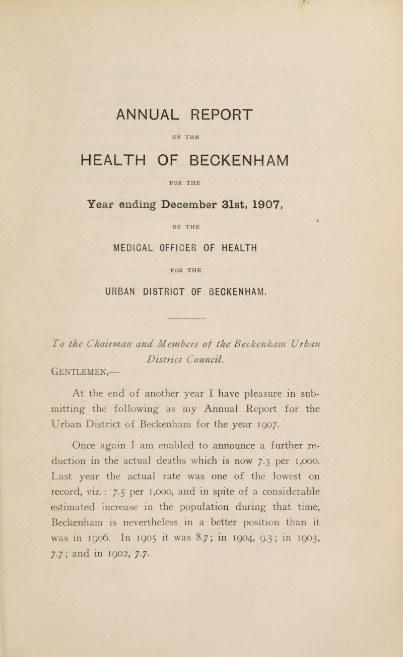 OF THE HEALTH OF BECKENHAM FOR THE Year ending December 31st, 1907, BY THE MEDICAL OFFICER OF HEALTH FOR THE URBAN DISTRICT OF BECKENHAM. To the Chairman and Members of the Beckenham Urban District Council. Gentlemen,— At the end of another year I have pleasure in sub¬ mitting the following as my Annual Report for the Urban District of Beckenham for the year 1907. Once again I am enabled to announce a further re¬ duction in the actual deaths which is now 7.3 per 1,000. Last year the actual rate was one of the lowest on record, viz. : 7.5 per 1,000, and in spite of a considerable estimated increase in the population during that time, Beckenham is nevertheless in a better position than it was in 1906. In 1905 it was 8.7; in 1904, 9.3; in 1903, 7.7; and in 1902, 7.7.