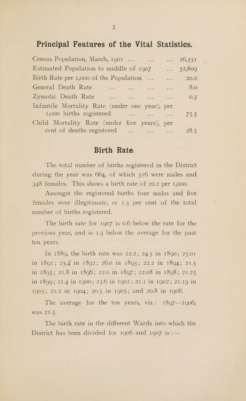 Principal Features of the Vital Statistics. Census Population, March, igoi ... ... ... 26,331 Estimated Population to middle of 1907 ... 32,809 Birth Rate per 1,000 of the Population ... ... 20.2 General Death Rate ... ... ... ... 8.0 Zymotic Death Rate ... ... ... ... 0.3 Infantile Mortality Rate (under one year), per 1,000 births registered ... ... ... 75.3 Child Mortality Rate (under hve years), per cent of deaths registered ... ... ... 28.5 Birth Rate. The total number of births registered in the District during the year was 664, of which 316 were males and 348 females. This shows a birth rate of 20.2 per 1,000. Amongst the registered births four males and five females were illegitimate, or 1.3 per cent of the total number of births registered. The birth rate for 1907 is 0.6 below the rate for the previous year, and is 1.3 below the average for the past ten years. In 1889, the birth rate was 22.2; 24.5 in 1890; 25.01 in 1891; 23.4 in 1892; 26.0 in 1893; 22.2 in 1894; 21.5 in 1895; 21.8 in 1896; 22.0 in 1897; 22.08 in 1898; 21.25 in 1899; 21.4 in 1900; 23.6 in 1901 ; 21.1 in 1902; 21.19 1903; 21.2 in 1904; 20.5 in 1905; and 20.8 in 1906. The average for the ten years, viz.: 1897—1906, was 21.5. The birth rate in the different Wards into which the District has been divided for 1906 and 1907 is: —