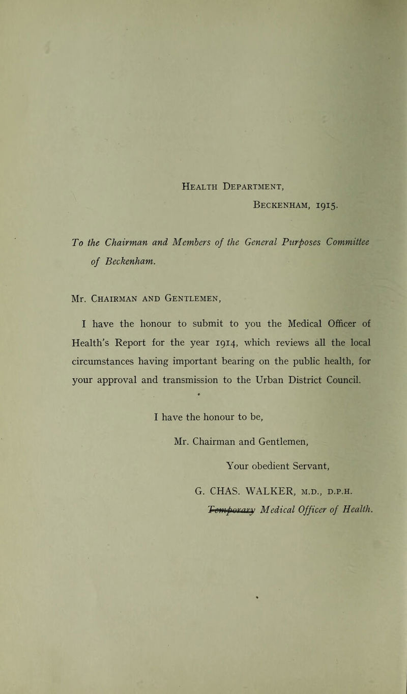 Health Department, Beckenham, 1915. To the Chairman and Members of the General Purposes Committee of Beckenham. Mr. Chairman and Gentlemen, I have the honour to submit to you the Medical Officer of Health’s Report for the year 1914, which reviews all the local circumstances having important bearing on the public health, for your approval and transmission to the Urban District Council. I have the honour to be, Mr. Chairman and Gentlemen, Your obedient Servant, G. CHAS. WALKER, m.d., d.p.h. Twnfiwary Medical Officer of Health.