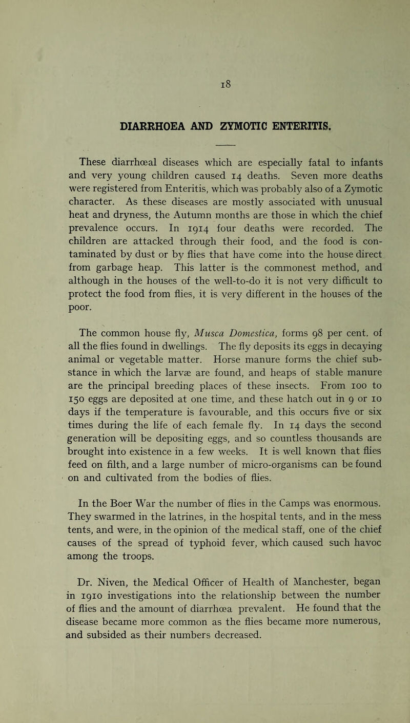 DIARRHOEA AND ZYMOTIC ENTERITIS. These diarrhoeal diseases which are especially fatal to infants and very young children caused 14 deaths. Seven more deaths were registered from Enteritis, which was probably also of a Zymotic character. As these diseases are mostly associated with unusual heat and dryness, the Autumn months are those in which the chief prevalence occurs. In 1914 four deaths were recorded. The children are attacked through their food, and the food is con¬ taminated by dust or by flies that have come into the house direct from garbage heap. This latter is the commonest method, and although in the houses of the well-to-do it is not very difficult to protect the food from flies, it is very different in the houses of the poor. The common house fly, Musca Domestica, forms 98 per cent, of all the flies found in dwellings. The fly deposits its eggs in decaying animal or vegetable matter. Horse manure forms the chief sub¬ stance in which the larvse are found, and heaps of stable manure are the principal breeding places of these insects. From 100 to 150 eggs are deposited at one time, and these hatch out in 9 or 10 days if the temperature is favourable, and this occurs five or six times during the life of each female fly. In 14 days the second generation will be depositing eggs, and so countless thousands are brought into existence in a few weeks. It is well known that flies feed on filth, and a large number of micro-organisms can be found on and cultivated from the bodies of flies. In the Boer War the number of flies in the Camps was enormous. They swarmed in the latrines, in the hospital tents, and in the mess tents, and were, in the opinion of the medical staff, one of the chief causes of the spread of typhoid fever, which caused such havoc among the troops. Dr. Niven, the Medical Officer of Health of Manchester, began in 1910 investigations into the relationship between the number of flies and the amount of diarrhoea prevalent. He found that the disease became more common as the flies became more numerous, and subsided as their numbers decreased.