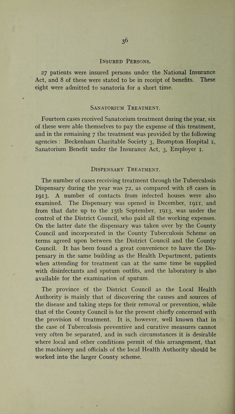 Insured Persons. 27 patients were insured persons under the National Insurance Act, and 8 of these were stated to be in receipt of benefits. These eight were admitted to sanatoria for a short time. Sanatorium Treatment. Fourteen cases received Sanatorium treatment during the year, six of these were able themselves to pay the expense of this treatment, and in the remaining 7 the treatment was provided by the following agencies : Beckenham Charitable Society 3, Brompton Hospital 1, Sanatorium Benefit under the Insurance Act, 3, Employer 1. Dispensary Treatment. The number of cases receiving treatment through the Tuberculosis Dispensary during the year was 72, as compared with 18 cases in 1913. A number of contacts from infected houses were also examined. The Dispensary was opened in December, 1911, and from that date up to the 15th September, 1913, was under the control of the District Council, who paid all the working expenses. On the latter date the dispensary was taken over by the County Council and incorporated in the County Tuberculosis Scheme on terms agreed upon between the District Council and the County Council. It has been found a great convenience to have the Dis¬ pensary in the same building as the Health Department, patients when attending for treatment can at the same time be supplied with disinfectants and sputum outfits, and the laboratory is also available for the examination of sputum. The province of the District Council as the Local Health Authority is mainly that of discovering the causes and sources of the disease and taking steps for their removal or prevention, while that of the County Council is for the present chiefly concerned with the provision of treatment. It is, however, well known that in the case of Tuberculosis preventive and curative measures cannot very often be separated, and in such circumstances it is desirable where local and other conditions permit of this arrangement, that the machinery and officials of the local Health Authority should be worked into the larger County scheme.
