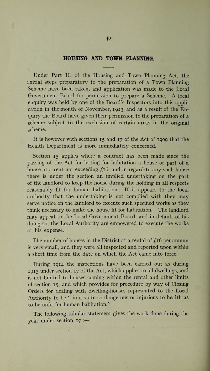 HOUSING AND TOWN PLANNING. Under Part II. of the Housing and Town Planning Act, the initial steps preparatory to the preparation of a Town Planning Scheme have been taken, and application was made to the Local Government Board for permission to prepare a Scheme. A local enquiry was held by one of the Board’s Inspectors into this appli¬ cation in the month of November, 1913, and as a result of the En¬ quiry the Board have given their permission to the preparation of a scheme subject to the exclusion of certain areas in the original scheme. It is however with sections 15 and 17 of the Act of 1909 that the Health Department is more immediately concerned. Section 15 applies where a contract has been made since the passing of the Act for letting for habitation a house or part of a house at a rent not exceeding £16, and in regard to any such house there is under the section an implied undertaking on the part of the landlord to keep the house during the holding in all respects reasonably fit for human habitation. If it appears to the local authority that the undertaking is not complied with they may serve notice on the landlord to execute such specified works as they think necessary to make the house fit for habitation. The landlord may appeal to the Local Government Board, and in default of his doing so, the Local Authority are empowered to execute the works at his expense. The number of houses in the District at a rental of £16 per annum is very small, and they were all inspected and reported upon within a short time from the date on which the Act came into force. During 1914 the inspections have been carried out as during 1913 under section 17 of the Act, which applies to all dwellings, and is not limited to houses coming within the rental and other limits of section 15, and which provides for procedure by way of Closing Orders for dealing with dwelling-houses represented to the Local Authority to be “ in a state so dangerous or injurious to health as to be unfit for human habitation.” The following tabular statement gives the work done during the year under section 17 :—