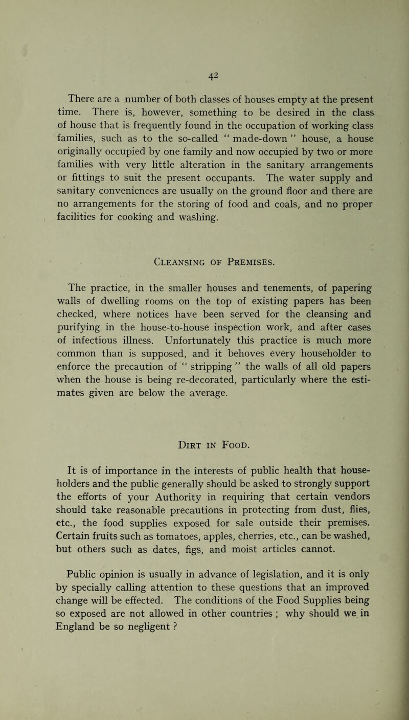 There are a number of both classes of houses empty at the present time. There is, however, something to be desired in the class of house that is frequently found in the occupation of working class families, such as to the so-called “ made-down ” house, a house originally occupied by one family and now occupied by two or more families with very little alteration in the sanitary arrangements or fittings to suit the present occupants. The water supply and sanitary conveniences are usually on the ground floor and there are no arrangements for the storing of food and coals, and no proper facilities for cooking and washing. Cleansing of Premises. The practice, in the smaller houses and tenements, of papering walls of dwelling rooms on the top of existing papers has been checked, where notices have been served for the cleansing and purifying in the house-to-house inspection work, and after cases of infectious illness. Unfortunately this practice is much more common than is supposed, and it behoves every householder to enforce the precaution of “ stripping ” the walls of all old papers when the house is being re-decorated, particularly where the esti¬ mates given are below the average. Dirt in Food. It is of importance in the interests of public health that house¬ holders and the public generally should be asked to strongly support the efforts of your Authority in requiring that certain vendors should take reasonable precautions in protecting from dust, flies, etc., the food supplies exposed for sale outside their premises. Certain fruits such as tomatoes, apples, cherries, etc., can be washed, but others such as dates, figs, and moist articles cannot. Public opinion is usually in advance of legislation, and it is only by specially calling attention to these questions that an improved change will be effected. The conditions of the Food Supplies being so exposed are not allowed in other countries; why should we in England be so negligent ?