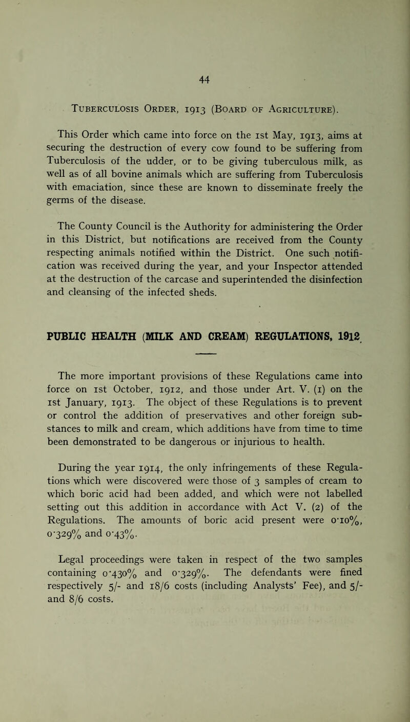 Tuberculosis Order, 1913 (Board of Agriculture). This Order which came into force on the 1st May, 1913, aims at securing the destruction of every cow found to be suffering from Tuberculosis of the udder, or to be giving tuberculous milk, as well as of all bovine animals which are suffering from Tuberculosis with emaciation, since these are known to disseminate freely the germs of the disease. The County Council is the Authority for administering the Order in this District, but notifications are received from the County respecting animals notified within the District. One such notifi¬ cation was received during the year, and your Inspector attended at the destruction of the carcase and superintended the disinfection and cleansing of the infected sheds. PUBLIC HEALTH (MILK AND CREAM) REGULATIONS, 1912 The more important provisions of these Regulations came into force on 1st October, 1912, and those under Art. V. (1) on the 1st January, 1913. The object of these Regulations is to prevent or control the addition of preservatives and other foreign sub¬ stances to milk and cream, which additions have from time to time been demonstrated to be dangerous or injurious to health. During the year 1914, the only infringements of these Regula¬ tions which were discovered were those of 3 samples of cream to which boric acid had been added, and which were not labelled setting out this addition in accordance with Act V. (2) of the Regulations. The amounts of boric acid present were o-io%, 0-329% and 0-43%. Legal proceedings were taken in respect of the two samples containing 0-430% and 0-329%. The defendants were fined respectively 5/- and 18/6 costs (including Analysts’ Fee), and 5/- and 8/6 costs.