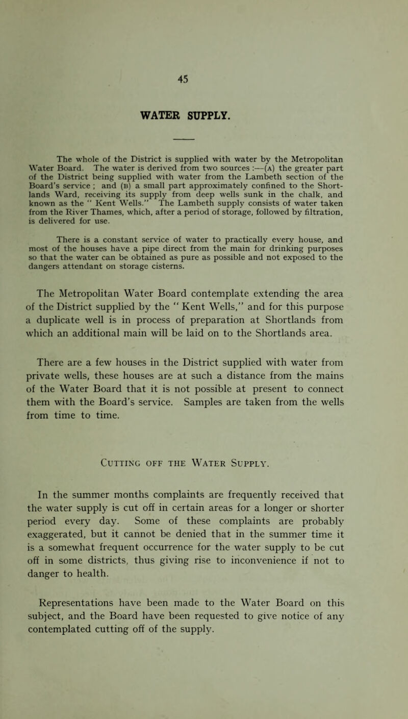 WATER SUPPLY. The whole of the District is supplied with water by the Metropolitan Water Board. The water is derived from two sources :—(a) the greater part of the District being supplied with water from the Lambeth section of the Board’s sendee ; and (b) a small part approximately confined to the Short- lands Ward, receiving its supply from deep wells sunk in the chalk, and known as the Kent Wells.” The Lambeth supply consists of water taken from the River Thames, which, after a period of storage, followed by filtration, is delivered for use. There is a constant service of water to practically every house, and most of the houses have a pipe direct from the main for drinking purposes so that the water can be obtained as pure as possible and not exposed to the dangers attendant on storage cisterns. The Metropolitan Water Board contemplate extending the area of the District supplied by the “ Kent Wells,” and for this purpose a duplicate well is in process of preparation at Shortlands from which an additional main will be laid on to the Shortlands area. There are a few houses in the District supplied with water from private wells, these houses are at such a distance from the mains of the Water Board that it is not possible at present to connect them with the Board’s service. Samples are taken from the wells from time to time. Cutting off the Water Supply. In the summer months complaints are frequently received that the water supply is cut off in certain areas for a longer or shorter period every day. Some of these complaints are probably exaggerated, but it cannot be denied that in the summer time it is a somewhat frequent occurrence for the water supply to be cut off in some districts, thus giving rise to inconvenience if not to danger to health. Representations have been made to the Water Board on this subject, and the Board have been requested to give notice of any contemplated cutting off of the supply.