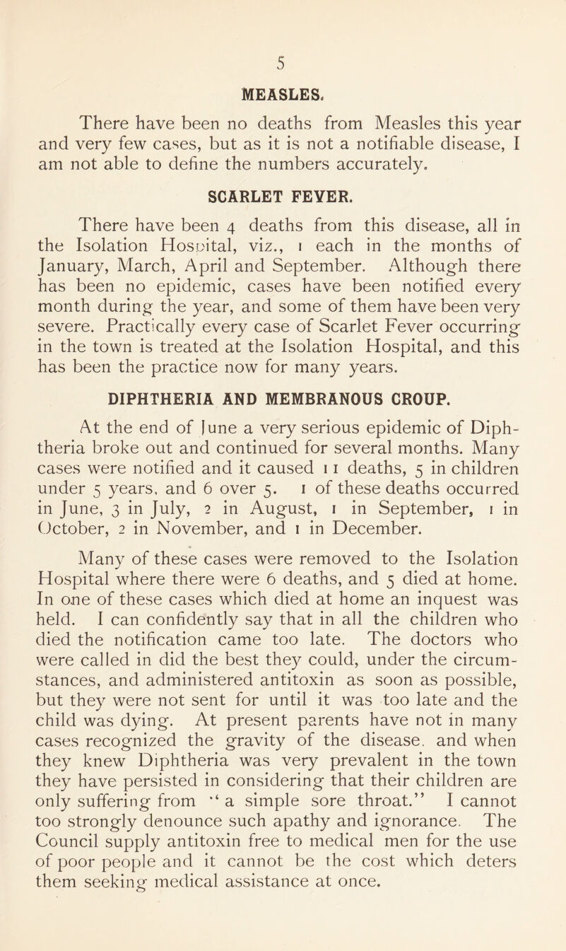 MEASLES. There have been no deaths from Measles this year and very few cases, but as it is not a notifiable disease, I am not able to define the numbers accurately, SCARLET FEVER. There have been 4 deaths from this disease, all in the Isolation Hosuital, viz., i each in the months of January, March, April and September. xAlthough there has been no epidemic, cases have been notified every month during the year, and some of them have been very severe. Practically every case of Scarlet Fever occurring in the town is treated at the Isolation Hospital, and this has been the practice now for many years. DIPHTHERIA AND MEMBRANOUS CROUP. At the end of June a very serious epidemic of Diph¬ theria broke out and continued for several months. Many cases were notified and it caused 11 deaths, 5 in children under 5 years, and 6 over 5. i of these deaths occurred in June, 3 in July, 2 in August, i in September, i in October, 2 in November, and i in December. Many of these cases were removed to the Isolation Hospital where there were 6 deaths, and 5 died at home. In one of these cases which died at home an inquest was held. I can confidently say that in all the children who died the notification came too late. The doctors who were called in did the best the}^ could, under the circum¬ stances, and administered antitoxin as soon as possible, but they were not sent for until it was too late and the child was dying. At present parents have not in many cases recognized the gravity of the disease, and when they knew Diphtheria was very prevalent in the town they have persisted in considering that their children are only suffering from ‘‘ a simple sore throat.” I cannot too strongly denounce such apathy and ignorance, The Council supply antitoxin free to medical men for the use of poor people and it cannot be the cost which deters them seeking medical assistance at once.