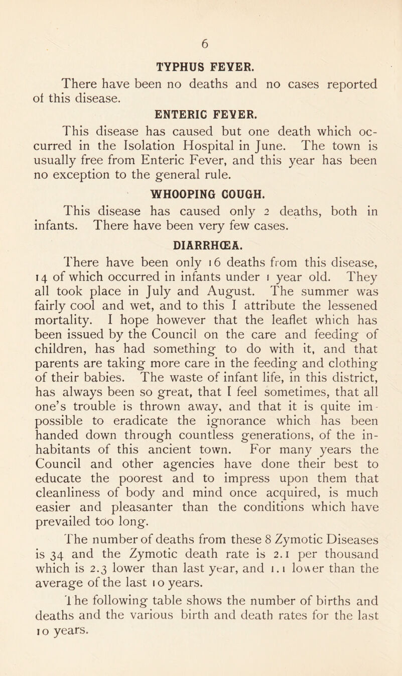 TYPHUS FEYER. There have been no deaths and no cases reported of this disease. ENTERIC FEYER. This disease has caused but one death which oc¬ curred in the Isolation Hospital in June. The town is usually free from Enteric Fever, and this year has been no exception to the general rule. WHOOPING COUGH. This disease has caused only 2 deaths, both in infants. There have been very few cases. DIARRH(EA. There have been only 16 deaths from this disease, 14 of which occurred in infants under i year old. They all took place in July and August. The summer was fairly cool and wet, and to this I attribute the lessened mortality. I hope however that the leaflet which has been issued by the Council on the care and feeding of children, has had something to do with it, and that parents are taking more care in the feeding and clothing of their babies. The waste of infant life, in this district, has always been so great, that I feel sometimes, that all one’s trouble is thrown away, and that it is quite im¬ possible to eradicate the ignorance which has been handed down through countless generations, of the in¬ habitants of this ancient town. For many years the Council and other agencies have done their best to educate the poorest and to impress upon them that cleanliness of body and mind once acquired, is much easier and pleasanter than the conditions which have prevailed too long. The number of deaths from these 8 Zymotic Diseases is 34 and the Zymotic death rate is 2.1 per thousand which is 2.3 lower than last year, and i.i lov\er than the average of the last 1 o years. I he following table shows the number of births and deaths and the various birth and death rates for the last 10 years.