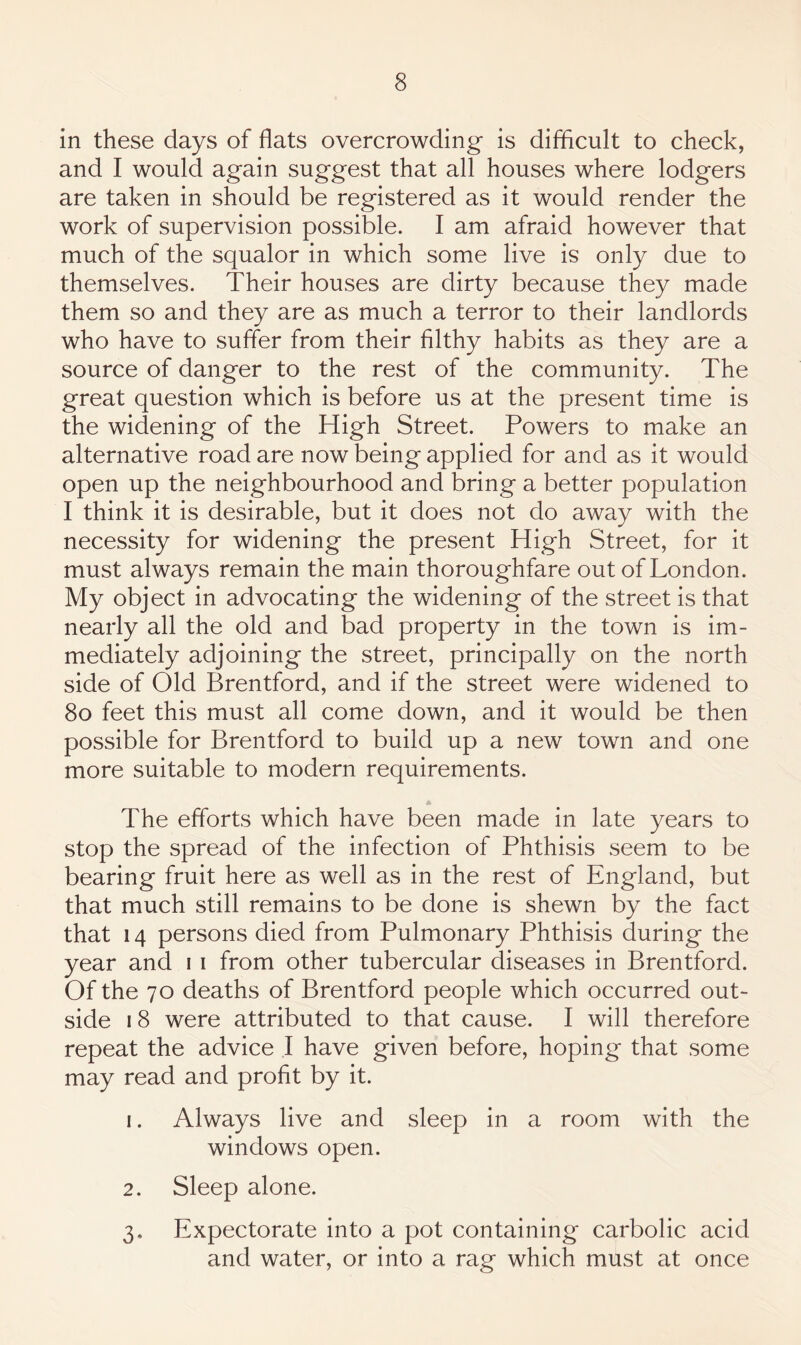 in these days of flats overcrowding is difficult to check, and I would again suggest that all houses where lodgers are taken in should be registered as it would render the work of supervision possible. I am afraid however that much of the squalor in which some live is only due to themselves. Their houses are dirty because they made them so and they are as much a terror to their landlords who have to suffer from their filthy habits as they are a source of danger to the rest of the community. The great question which is before us at the present time is the widening of the High Street. Powers to make an alternative road are now being applied for and as it would open up the neighbourhood and bring a better population I think it is desirable, but it does not do away with the necessity for widening the present High Street, for it must always remain the main thoroughfare out of London. My object in advocating the widening of the street is that nearly all the old and bad property in the town is im¬ mediately adjoining the street, principally on the north side of Old Brentford, and if the street were widened to 8o feet this must all come down, and it would be then possible for Brentford to build up a new town and one more suitable to modern requirements. * The efforts which have been made in late years to stop the spread of the infection of Phthisis seem to be bearing fruit here as well as in the rest of England, but that much still remains to be done is shewn by the fact that 14 persons died from Pulmonary Phthisis during the year and i i from other tubercular diseases in Brentford. Of the 70 deaths of Brentford people which occurred out¬ side 18 were attributed to that cause. I will therefore repeat the advice I have given before, hoping that some may read and profit by it. 1. Always live and sleep in a room with the windows open. 2. Sleep alone. 3. Expectorate into a pot containing carbolic acid and water, or into a rag which must at once