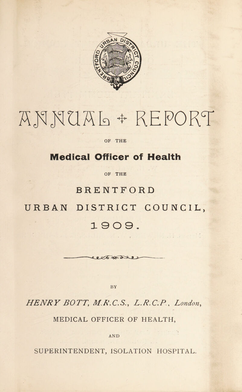 OF THE Medical Officer of Health OF THE BRENTFORD URBAN DISTRICT COUNCIL, 19 0 9. BY HENRY BOTT, M.R.C.S., L.R.C.P, London, MEDICAL OFFICER OF HEALTH, AND SUPERINTENDENT, ISOLATION HOSPITAL.