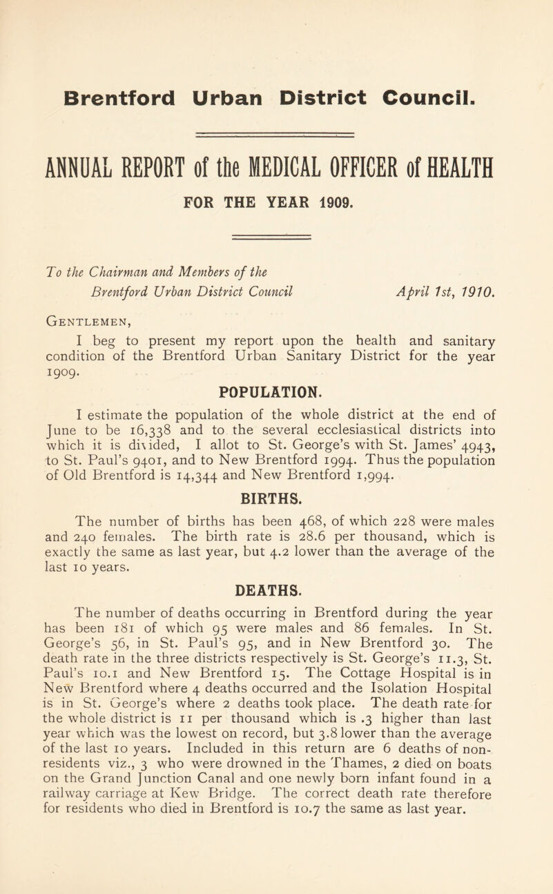 ANNUAL REPORT of the MEDICAL OFFICER of HEALTH FOR THE YEAR 1909, To the Chairman and Members of the Brentford Urban District Council April 1st, 1910. Gentlemen, I beg to present my report upon the health and sanitary condition of the Brentford Urban Sanitary District for the year 1909. POPULATION. I estimate the population of the whole district at the end of June to be 16,338 and to the several ecclesiastical districts into which it is di\ided, I allot to St. George’s with St. James’ 4943, to St. Paul’s 9401, and to New Brentford 1994. Thus the population of Old Brentford is 14,344 and New Brentford 1,994. BIRTHS. The number of births has been 468, of which 228 were males and 240 females. The birth rate is 28.6 per thousand, which is exactly the same as last year, but 4.2 lower than the average of the last 10 years. DEATHS. The number of deaths occurring in Brentford during the year has been 181 of which 95 were males and 86 females. In St. George’s 56, in St. Paul’s 95, and in New Brentford 30. The death rate in the three districts respectively is St. George’s 11.3, St. Paul’s 10.1 and New Brentford 15. The Cottage Hospital is in New Brentford where 4 deaths occurred and the Isolation Hospital is in St. George’s where 2 deaths took place. The death rate for the whole district is 11 per thousand which is .3 higher than last year which was the lowest on record, but 3.8 lower than the average of the last 10 years. Included in this return are 6 deaths of non¬ residents viz., 3 who were drowned in the Thames, 2 died on boats on the Grand Junction Canal and one newly born infant found in a railway carriage at Kew Bridge. The correct death rate therefore for residents who died in Brentford is 10.7 the same as last year.