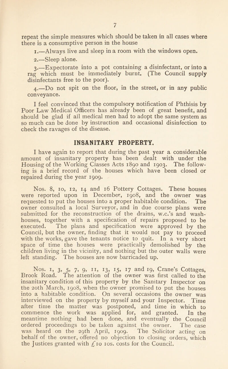 repeat the simple measures which should be taken in all cases where there is a consumptive person in the house 1. —Always live and sleep in a room with the windows open. 2. —Sleep alone. 3. —Expectorate into a pot containing a disinfectant, or into a rag which must be immediately burnt. (The Council supply disinfectants free to the poor). 4. —Do not spit on the floor, in the street, or in any public conveyance. I feel convinced that the compulsory notification of Phthisis by Poor Law Medical Officers has already been of great benefit, and should be glad if all medical men had to adopt the same system as so much can be done by instruction and occasional disinfection to check the ravages of the disease. INSANITARY PROPERTY. I have again to report that during the past year a considerable amount of insanitary property has been dealt with under the Housing of the Working Classes Acts 1890 and 1903. The follow- ing is a brief record of the houses which have been closed or repaired during the year 1909. Nos. 8, 10, 12, 14 and 16 Pottery Cottages. These houses were reported upon in December, 1908, and the owner was requested to put the houses into a proper habitable condition. The owner consulted a local Surveyor, and in due course plans were submitted for the reconstruction of the drains, w.c.’s and wash¬ houses, together with a specification of repairs proposed to be executed. The plans and specification were approved by the Council, but the owner, finding that it would not pay to proceed with the works, gave the tenants notice to quit. In a very short space of time the houses were practically demolished by the children living in the vicinity, and nothing but the outer walls were left standing. The houses are now barricaded up. Nos. 1, 3, 5, 7, 9, 11, 13, 15, 17 and 19, Crane’s Cottages, Brook Road. The attention of the owner was first called to the insanitary condition of this property by the Sanitary Inspector on the 20th March, 1908, when the owner promised to put the houses into a habitable condition. On several occasions the owner was interviewed on the property by myself and your Inspector. Time after time the matter was postponed, and time in which to commence the work was applied for, and granted. In the meantime nothing had been done, and eventually the Council ordered proceedings to be taken against the owner. The case was heard on the 29th April, 1909. The Solicitor acting on behalf of the owner, offered no objection to closing orders, which the Justices granted with £10 10s. costs for the Council.