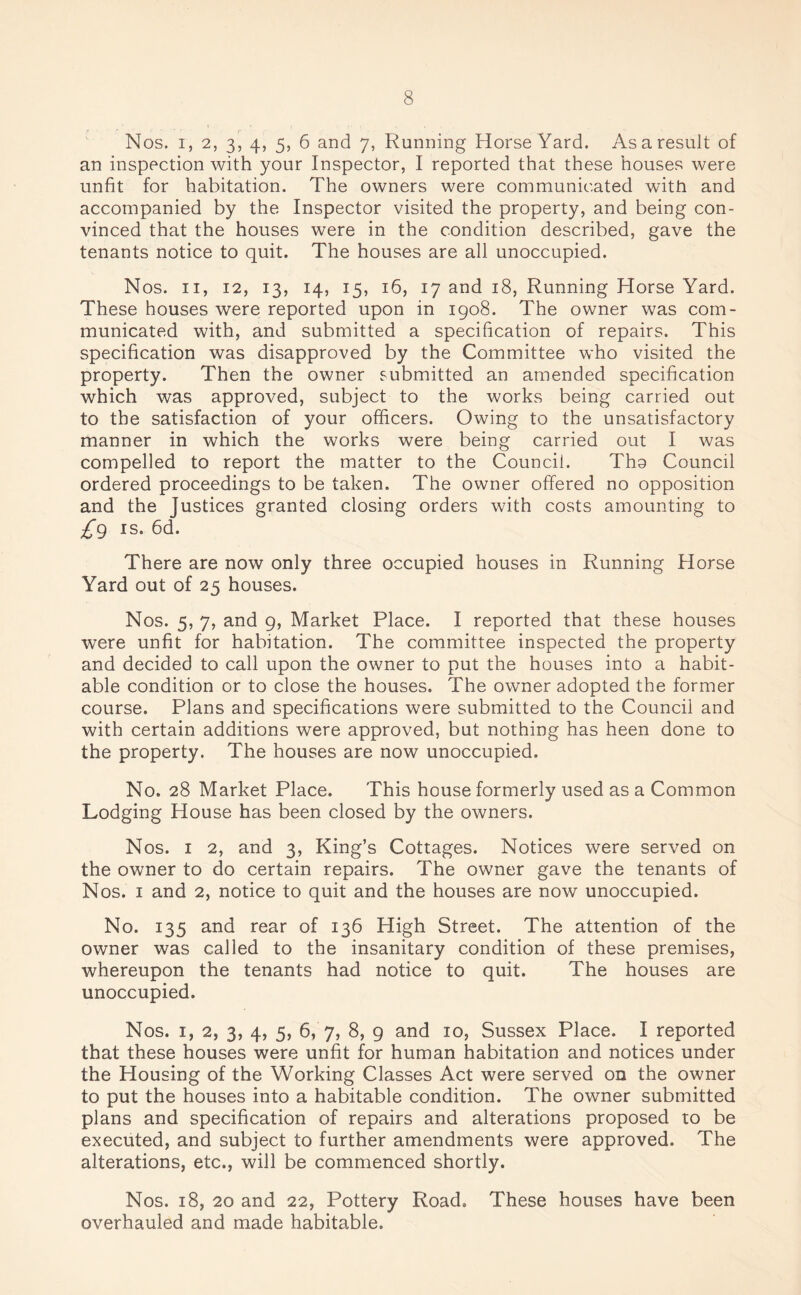 Nos. i, 2, 3, 4, 5, 6 and 7, Running Horse Yard. As a result of an inspection with your Inspector, I reported that these houses were unfit for habitation. The owners were communicated with and accompanied by the Inspector visited the property, and being con¬ vinced that the houses were in the condition described, gave the tenants notice to quit. The houses are all unoccupied. Nos. 11, 12, 13, 14, 15, 16, 17 and 18, Running Horse Yard. These houses were reported upon in 1908. The owner was com¬ municated with, and submitted a specification of repairs. This specification was disapproved by the Committee who visited the property. Then the owner submitted an amended specification which was approved, subject to the works being carried out to the satisfaction of your officers. Owing to the unsatisfactory manner in which the works were being carried out I was compelled to report the matter to the Council. Tho Council ordered proceedings to be taken. The owner offered no opposition and the Justices granted closing orders with costs amounting to £9 is. 6d. There are now only three occupied houses in Running Horse Yard out of 25 houses. Nos. 5, 7, and 9, Market Place. I reported that these houses were unfit for habitation. The committee inspected the property and decided to call upon the owner to put the houses into a habit¬ able condition or to close the houses. The owner adopted the former course. Plans and specifications were submitted to the Council and with certain additions were approved, but nothing has heen done to the property. The houses are now unoccupied. No. 28 Market Place. This house formerly used as a Common Lodging House has been closed by the owners. Nos. 1 2, and 3, King’s Cottages. Notices were served on the owner to do certain repairs. The owner gave the tenants of Nos. 1 and 2, notice to quit and the houses are now unoccupied. No. 135 and rear of 136 High Street. The attention of the owner was called to the insanitary condition of these premises, whereupon the tenants had notice to quit. The houses are unoccupied. Nos. 1, 2, 3, 4, 5, 6, 7, 8, 9 and 10, Sussex Place. I reported that these houses were unfit for human habitation and notices under the Housing of the Working Classes Act were served on the owner to put the houses into a habitable condition. The owner submitted plans and specification of repairs and alterations proposed to be executed, and subject to further amendments were approved. The alterations, etc., will be commenced shortly. Nos. 18, 20 and 22, Pottery Road. These houses have been overhauled and made habitable.
