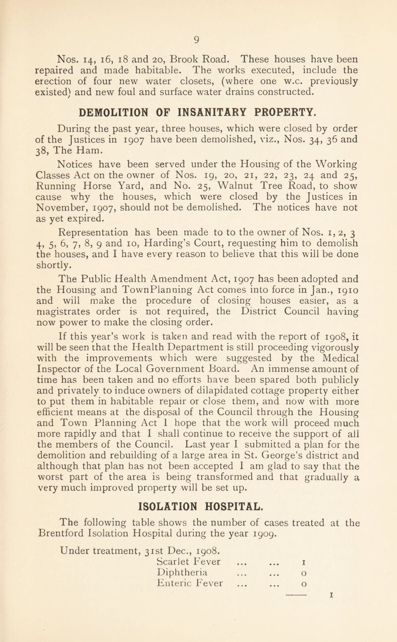 Nos. 14, 16, 18 and 20, Brook Road. These houses have been repaired and made habitable. The works executed, include the erection of four new water closets, (where one w.c. previously existed) and new foul and surface water drains constructed. DEMOLITION OF INSANITARY PROPERTY. During the past year, three houses, which were closed by order of the Justices in 1907 have been demolished, viz., Nos. 34, 36 and 38, The Ham. Notices have been served under the Housing of the Working Classes Act on the owner of Nos. 19, 20, 21, 22, 23, 24 and 25, Running Horse Yard, and No. 25, Walnut Tree Road, to show cause why the houses, which were closed by the Justices in November, 1907, should not be demolished. The notices have not as yet expired. Representation has been made to to the owner of Nos. 1, 2, 3 4, 5, 6, 7, 8, 9 and 10, Harding’s Court, requesting him to demolish the houses, and I have every reason to believe that this will be done shortly. The Public Health Amendment Act, 1907 has been adopted and the Housing and TownPlanning Act comes into force in Jan., 1910 and will make the procedure of closing houses easier, as a magistrates order is not required, the District Council having now power to make the closing order. If this year’s work is taken and read with the report of 1908, it will be seen that the Health Department is still proceeding vigorously with the improvements which were suggested by the Medical Inspector of the Local Government Board. An immense amount of time has been taken and no efforts have been spared both publicly and privately to induce owners of dilapidated cottage property either to put them in habitable repair or close them, and now with more efficient means at the disposal of the Council through the Housing and Town Planning Act 1 hope that the work will proceed much more rapidly and that I shall continue to receive the support of ali the members of the Council. Last year I submitted a plan for the demolition and rebuilding of a large area in St. George’s district and although that plan has not been accepted I am glad to say that the worst part of the area is being transformed and that gradually a very much improved property will be set up. ISOLATION HOSPITAL. The following table shows the number of cases treated at the Brentford Isolation Hospital during the year 1909. Under treatment, 31st Dec., 1908. Scarlet Fever ... ... 1 Diphtheria ... ... o Enteric Fever ... ... o 1