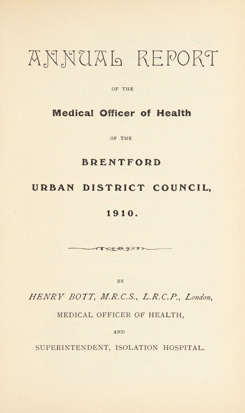 L REPORT OF THE Medical Officer of Health OF THE BRENTFORD URBAN DISTRICT COUNCIL, 1910. BY HENRY BOTT, M.R.C.S., L.R.C.P., London, MEDICAL OFFICER OF HEALTH, AND SUPERINTENDENT, ISOLATION HOSPITAL.