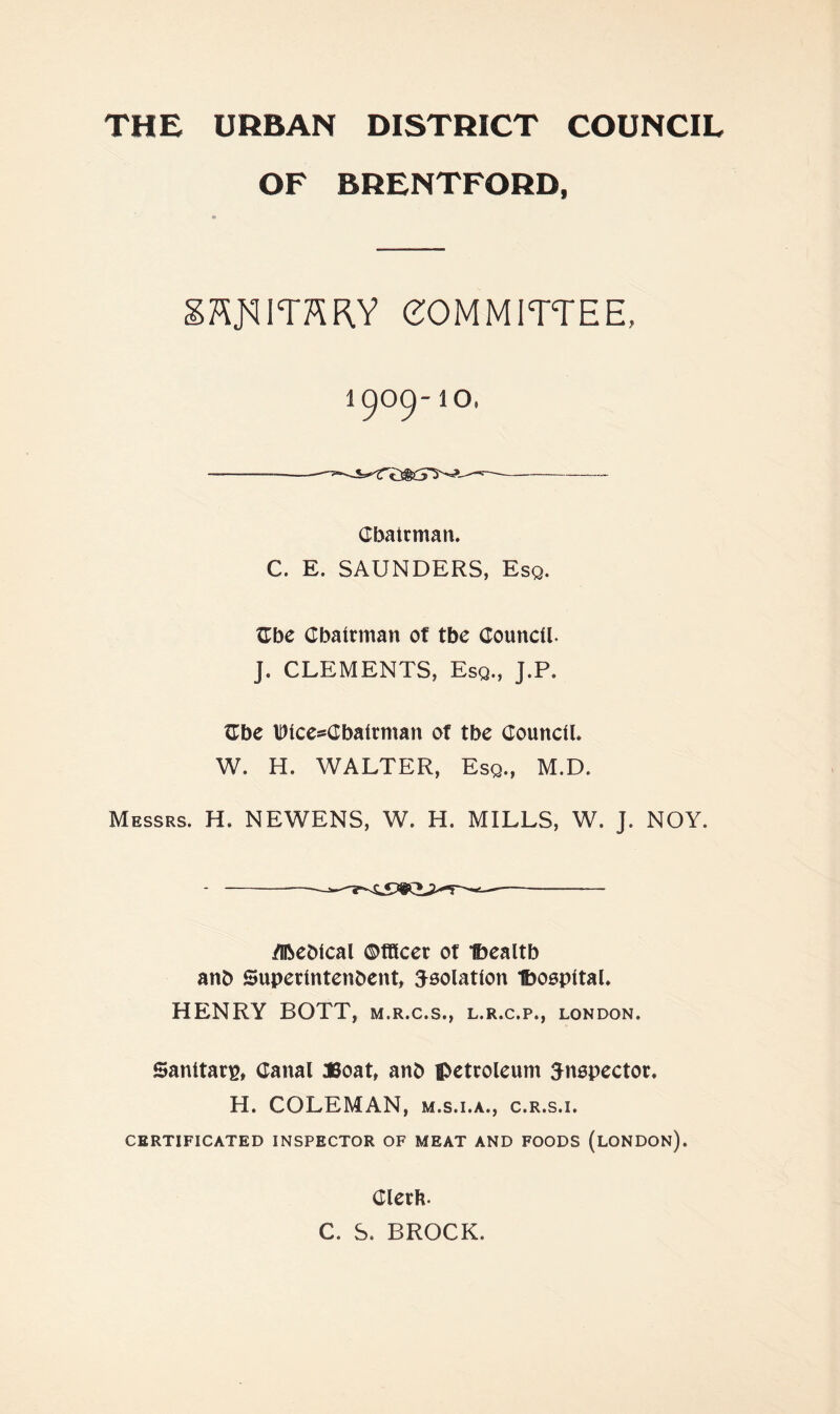 OF BRENTFORD, » committee, 1900-10. - —■—- Cbatrman. C. E. SAUNDERS, Esq. Zbc Cbairman of tbe Council. J. CLEMENTS, Esq., J.P. Cbe \Diccs=Cbatrman of tbe Council. W. H. WALTER, Esq., M.D. Messrs. H. NEWENS, W. H. MILLS, W. J. NOY. /iRcDical ©CKcec of Ijealtb anb Superintenbcnt, isolation Iboopital. HENRY BOTT, m.r.c.s., l.r.c.p., London. Sanitarp, Canal JSoat, anb ipctroleum ^nopector. H. COLEMAN, m.s.i.a., c.r.s.i. CERTIFICATED INSPECTOR OF MEAT AND FOODS (lONDON). Clerb. C. S. BROCK.